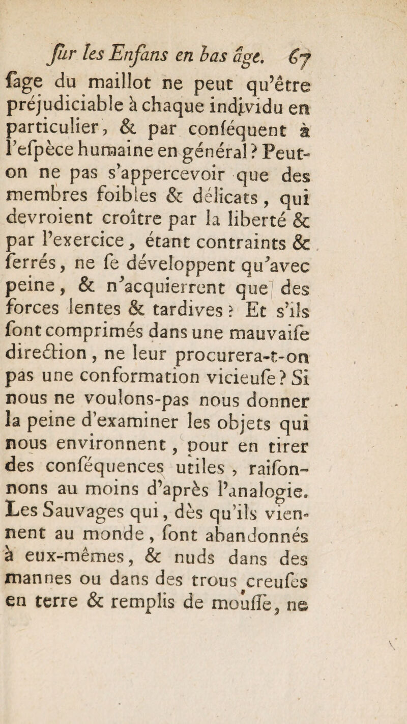 fâge du maillot ne peut qu’être préjudiciable à chaque individu en particulier, & par conféquent à l’efpèce humaine en général ? Peut- on ne pas s’appercevoir que des membres foibles & délicats, qui devroient croître par la liberté & par l’exercice, étant contraints & ferres, ne fe développent qu’avec peine, & n’acquierrent que des forces lentes & tardives ; Et s’ils font comprimés dans une mauvaife direction , ne leur procurera-t-on pas une conformation vicieufe?Si nous ne voulons-pas nous donner la peine d’examiner les objets qui nous environnent, pour en tirer des conféquences utiles , raifon- nons au moins d’après l’analogie. Les Sauvages qui, dès qu’ils vien¬ nent au monde , font abandonnés à eux-mêmes, & nuds dans des mannes ou dans des trous creufes en terre & remplis de moufle, ne