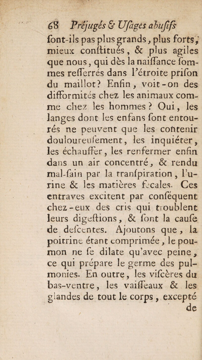 font-ils pas plus grands, plus forts, mieux conftitués, & plus agiles que nous, qui dès la naifiance forâ¬ mes refferrés dans l'étroite prifon du maillot? Enfin, voit-on des difformités chez les animaux com¬ me chez les hommes ? Oui, les langes dont les enfans font entou¬ rés ne peuvent que les contenir douloureufement, les inquiéter, les échauffer, les renfermer enfin dans un air concentré, & rendu mal-fain par la tranfpiration, fa¬ rine & Iss matières fécales. Ces entraves excitent par conféquent chez-eux des cris qui troublent leurs digeftions, & font la caufe de defctntes. Ajoutons que , la poitrine étant comprimée , le pou¬ mon ne fe dilate qu’avec peine 9 ce qui prépare le germe des pul- monies. En outre, les vifcères du bas-ventre, les vai(féaux & les glandes de tout le corps , excepté /
