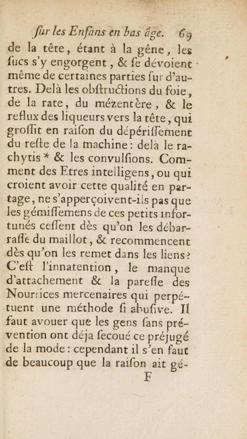 de la tête, étant à la gêne, les fucs s’y engorgent, & fe dévoient • même de certaines parties fur d’au¬ tres. Delà les obftrudions du foie, de la rate, du mézentère , & le reflux des liqueurs vers la tête, qui groflît en raifon du dépériffement du refte de la machine: delà le ra- chytis*& les convulfions. Com¬ ment des Etres intelligens, ou qui croient avoir cette qualité en par¬ tage , ne s’apperçoivent-ils pas que les gémiflemens de ces petits infor¬ tunés cefiTent dès qu’on les débar- raflè du maillot, & recommencent dès qu’on les remet dans les liens? C’eft l’innatention, le manque d’attachement & la parefle des Nourrices mercenaires qui perpé¬ tuent une méthode fi abufive. Jï faut avouer que les gens fans pré¬ vention ont déjà fecoué ce préjugé de la mode: cependant il s’en fauC de beaucoup que la raifon ait gé- F