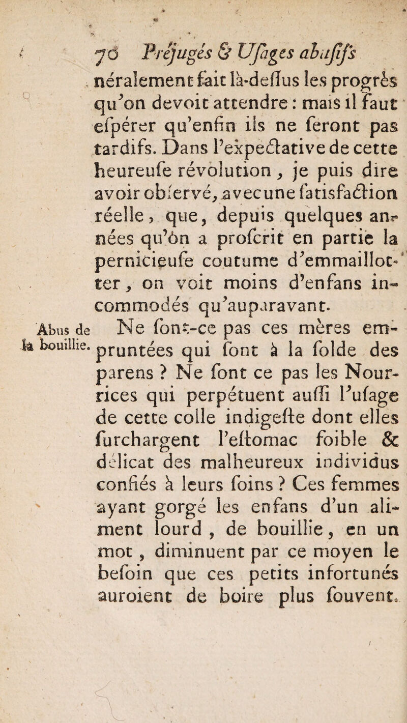 > t. Q Abus de là bouillie. y O Préjugés & Ufages ahujjfs néralement fait là-defîus les progrès qiPon dévoie attendre : mais il Faut efpérer qu’enfin ils ne feront pas tardifs. Dans Pexpe&ative de cette heureufe révolution , je puis dire avoir obfervé, avecune fatisfaéHon réelle, que, depuis quelques an*» nées qu’ôn a proferit en partie la pernicieufe coutume d'emmailloc- ter, on voit moins d’enfans in¬ commodés qu’au para van t. Ne font-ce pas ces mères em¬ pruntées qui font à la folde des parens ? Ne font ce pas les Nour¬ rices qui perpétuent aufli l’ufage de cette colle indigefte dont elles furchargent l’eftomac foible & délicat des malheureux individus confiés h leurs foins ? Ces femmes ayant gorgé les enfans d’un ali¬ ment lourd , de bouillie, en un mot , diminuent par ce moyen le befoin que ces petits infortunés auraient de boire plus fouvent.