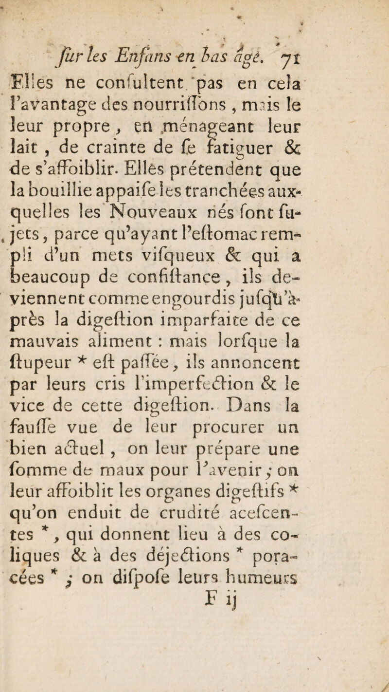 Elles ne consultent pas en cela FaVantage des nourriffbns , mais le leur propre, en ménageant leur lait , de crainte de fe fatiguer & de s’affbiblir. Elles prétendent que la bouillie appaife les tranchées aux¬ quelles les Nouveaux nés font fu* , jets, parce qu’ayant Peftomacrem¬ pli d’un mets vifqueux & qui a beaucoup de confiftance , ils de¬ viennent comme engourdis jufqVa- près la digeftion imparfaite de ce mauvais aliment : mais lorfque la ftupeur * eft paftee, ils annoncent par leurs cris FimperfeéHon & le vice de cette digeftion. Dans la fauiïe vue de leur procurer un bien aéfuel , on leur prépare une fomme de maux pour Eavenir y on leur afFoiblit les organes digeftifs * qu’on enduit de crudité acefcen- tes *, qui donnent lieu à des co¬ liques & à des déjeéfions * pora- cées * y on difpofe leurs humeurs Fij