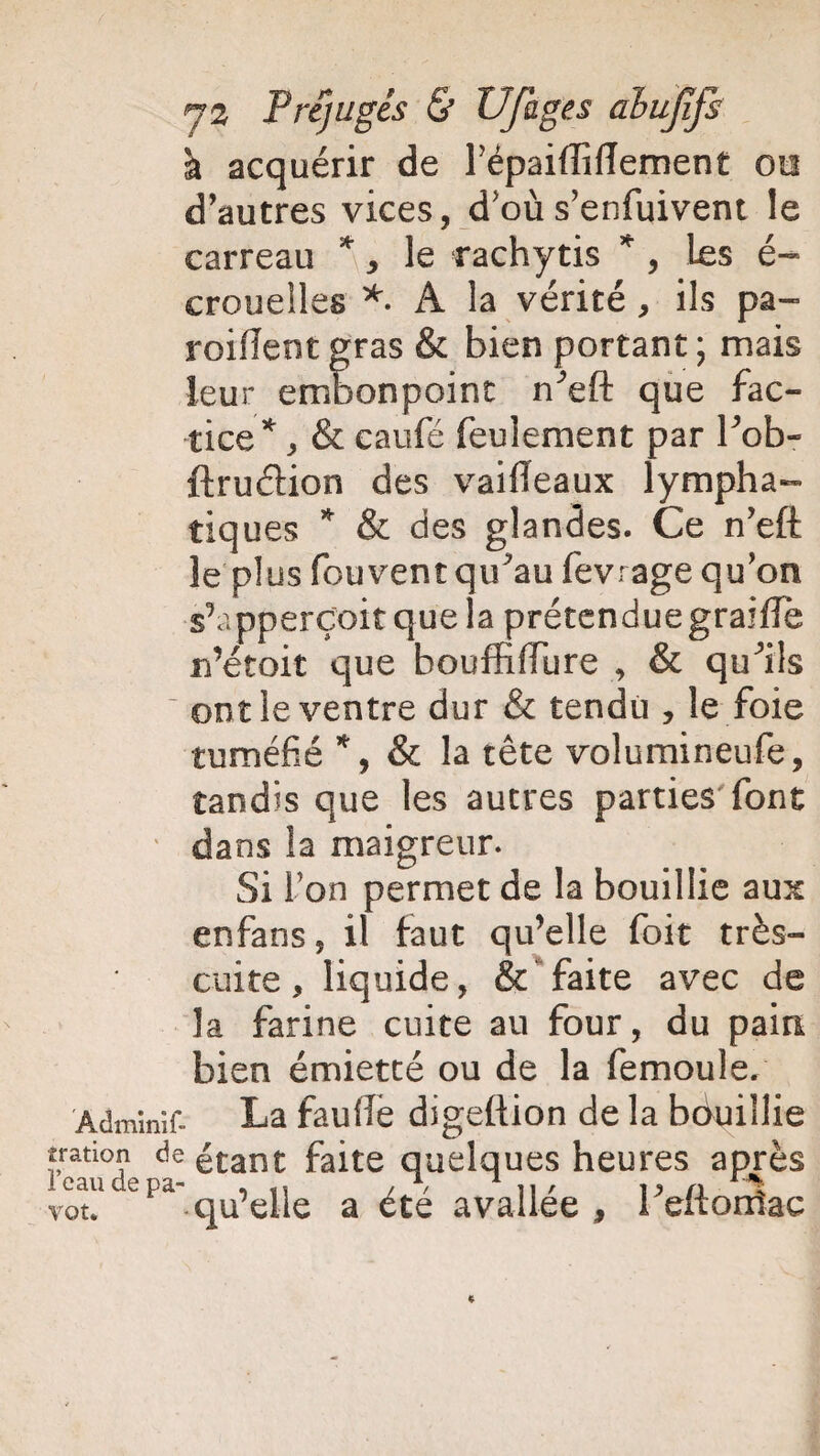 à acquérir de répaiffiiïement ou d’autres vices, d'où s’enfuivent le carreau * , le rachytis * , les é- crouelles *. À la vérité , ils pa- roiflentgras & bien portant; mais leur embonpoint n^eft que fac¬ tice^, & caufé feulement par bob- ftruéHon des vaifieaux lympha¬ tiques * & des glandes. Ce n’eff le plus fouvent qibau fevrage qu’on s’apperçoit que la prétendue graille n’étoit que houffiffure , & qu^ils ~ ont le ventre dur & tendu , le foie tuméfié *, & la tête volumineufe, tandis que les autres parties font ' dans la maigreur. Si l’on permet de la bouillie aux enfans, il faut qu’elle foit très- cuite, liquide, & faite avec de la farine cuite au four, du pain bien émietté ou de la femoule. Adminif- La fauffe digeftion de la bduillie tration de étant faite quelques heures après votl1 epa qu’elle a été avallée , beftoniac