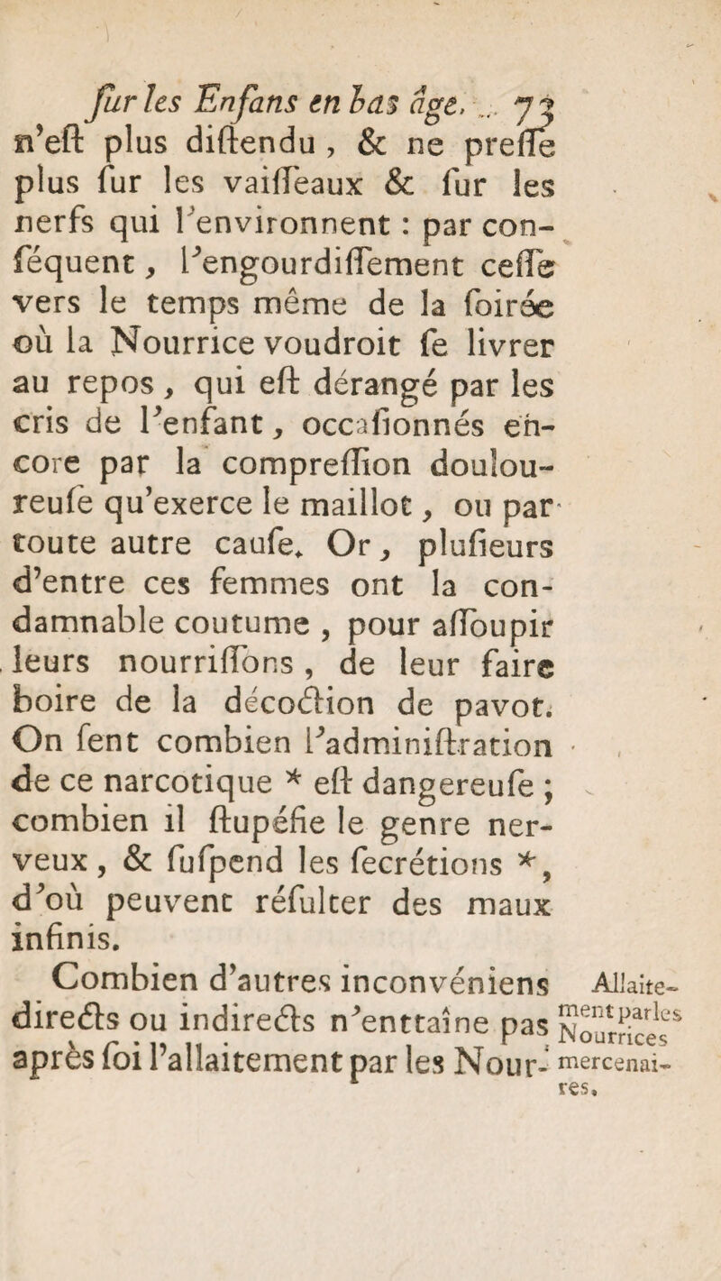 n’eft plus diftendu 7 & ne prefïe plus fur les vaifteaux & fur les nerfs qui 1 environnent : par con- féquent, l’engourdifiement cefife vers le temps même de la foirée où la Nourrice voudroit fe livrer au repos, qui eft dérangé par les cris de l’enfant, occafionnés en¬ core par la compreftion doulou- reufe qu’exerce le maillot, ou par toute autre caufe. Or7 plufieurs d’entre ces femmes ont la con¬ damnable coutume , pour aiïbupir leurs nourrifibns, de leur faire boire de la décoéfion de pavot. On fent combien l’adminiftration • de ce narcotique * eft dangereufe ; combien il ftupéfie le genre ner¬ veux, & fufpend les fecrétions *, d’où peuvent réfulter des maux infinis. Combien d’autres inconvéniens Allaite- direéls ou indirects n’enttaîne pas Soumces* après foi l’allaitement par les Nour- ^ercenai- 1 res.