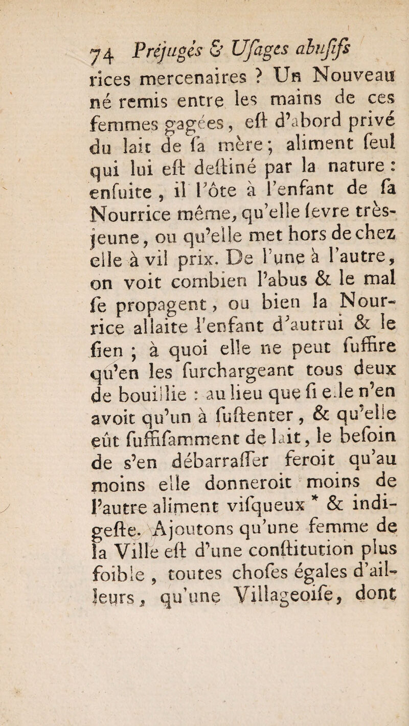 rices mercenaires ? Un Nouveau né remis entre les mains de ces femmes gagées, eft d’abord privé du lait de fa mère; aliment feul qui lui eft deftine par la nature : enfuite , il Pote à l’enfant de fa Nourrice même, qu’elle (evre tres- jeune, ou qu’elle met hors de chez elle à vil prix. De l une à 1 autre, on voit combien l’abus & le mal fe propagent, ou bien la Nour¬ rice allaite fenfant d;autrui & le fien ; à quoi elle ne peut fuffire qu’en les furchargeant tous deux de bouillie : au lieu que fi e le n’en avoir qu’un à fuftenter, & qu’elle eût fuffifamment de lait, le befoin de s’en débarraffer feroit qu’au moins elle donneroit moins de l’autre aliment vifqueux * & indi- gefte. Ajoutons qu’une femme de la Ville eft d’une conftitution plus foible , toutes chofes égales d’ail-* leurs, qu’une Villageoife, dont