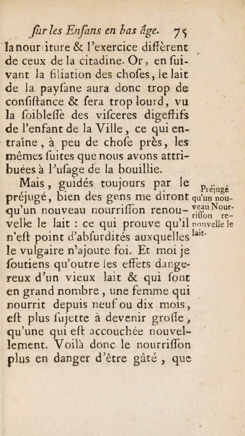 ) furies Enfans en bas Age. 7 «j ïanour iture & l'exercice diffèrent de ceux de la citadine. Or, en fui- vant la filiation des chofes, le lait de la payfane aura donc trop de confiftance & fera trop lourd, vu la foibleffe des vifeeres digeffifs de l'enfant de la Ville , ce qui en¬ traîne , à peu de chofe près, les mêmes fuites que nous avons attri¬ buées a l'ufage de la bouillie. Mais, guidés toujours par le pre-ugè préjugé, bien des gens me diront qu’un non- qu'un nouveau nourrifïbn renou-v^llNour“ . riiion re- vehe le lait : ce qui prouve qu il nouvelle le n'eft point d'abfurdités auxquellesiait* le vulgaire n’ajoute foi. Et moi je foutiens qu’outre les effets dange¬ reux d'un vieux lait & qui font en grand nombre , une femme qui nourrit depuis neuf ou dix mois, eft plus fujette à devenir groffe, qu’une qui eft accouchée nouvel¬ lement. Voila donc le nourriffon plus en danger d'être gâté , que