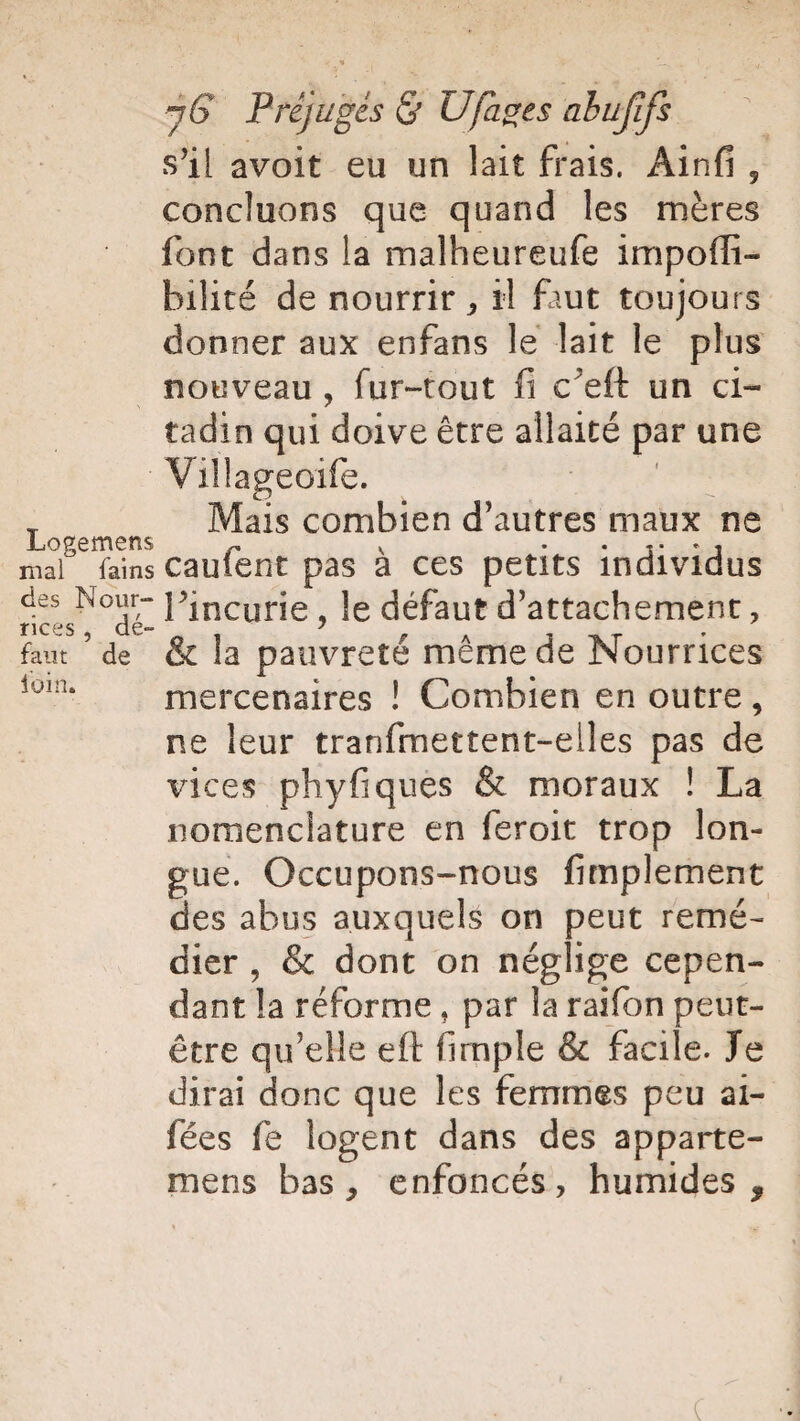 s’il avoit eu un lait frais. Ainfi , concluons que quand les mères font dans la malheureufe impoiïi- bilité de nourrir, il faut toujours donner aux enfans le lait le plus nouveau , fur-tout fi c'eft un ci¬ tadin qui doive être allaité par une Villageoife. T Mais combien d’autres maux ne Logemens r v ...... mal fainscauient pas a ces petits individus des Nour- l?jncurie , le défaut d’attachement, nces de- 7 faut de & la pauvreté même de Nourrices ioin* mercenaires ! Combien en outre , ne leur tranfmettent-elles pas de vices phyfiques & moraux ! La nomenclature en feroit trop lon¬ gue. Occupons-nous fimplement des abus auxquels on peut remé¬ dier , & dont on néglige cepen¬ dant la réforme, par la raifon peut- être qu’elle eft fimple & facile. Te dirai donc que les femmes peu ai- fées fe logent dans des apparte- mens bas, enfoncés, humides.