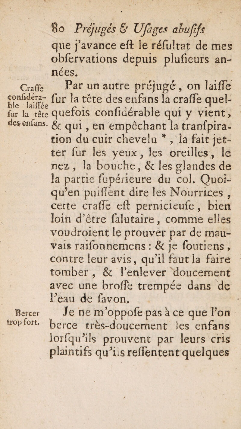 que j'avance eft le réfultat de mes obfervations depuis plufieurs an¬ nées* Craffe Par sucre préjugé , on laifle confïdéra- fur ]a tête des enfans la cralTe quel¬ le iaiiiee r • r , , , , . .1 fur la tête querois conliderable qui y vient , desenfans. ^ en empêchant la tranfpira- tion du cuir chevelu * , la fait jet- ter fur les yeux, les oreilles, le nez * la bouche, & les glandes de la partie fupérieure du col. Quoi- qu’en puîfient dire les Nourrices , cette crafïe eft pernicieufe, bien loin d'être falutaire, comme elles voudroient le prouver par de mau¬ vais raifonnemens : & je foutiens , contre leur avis, qu’il faut la faire tomber , & l'enlever doucement avec une brode trempée dans de Feau de favon. Je ne nr oppofe pas a ce que l'on berce très-doucement les enfans i or (qu'ils prouvent par leurs cris plaintifs qu^ilsreiïentent quelques Bercer trop fort.