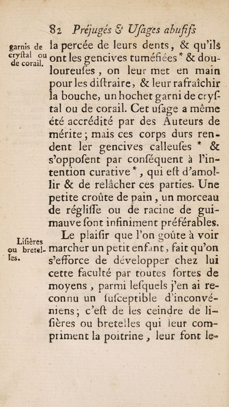 garnis de la percée de leurs dents, & qu’ils cryftai ou ont jes gencives tuméfiées * & dou- de corail. . y . . Joureules , on leur met en main pour les diftraire , & leur rafraîchir la bouche, un hochet garni de cryf tal ou de corail. Cet ufage a même été accrédité par des Auteurs de mérite ; mais ces corps durs ren¬ dent 1er gencives “calleufes * & s’oppofent par conféquent à l’in¬ tention curative *, qui eft d'amol¬ lir & de relâcher ces parties. Une petite croûte de pain , un morceau de régiiffe ou de racine de gui¬ mauve font infiniment préférables. Lîfières clue î’on g°ûte à voir ou bretel- marcher un petit enfant, fait qu’on s’efforce de développer chez lui cette faculté par toutes fortes de moyens , parmi lefquets j’en ai re¬ connu un iufceptible dinconvé- niens; c’eft de les ceindre de li- fières ou bretelles qui leur com¬ priment la poitrine ^ leur font le- les.