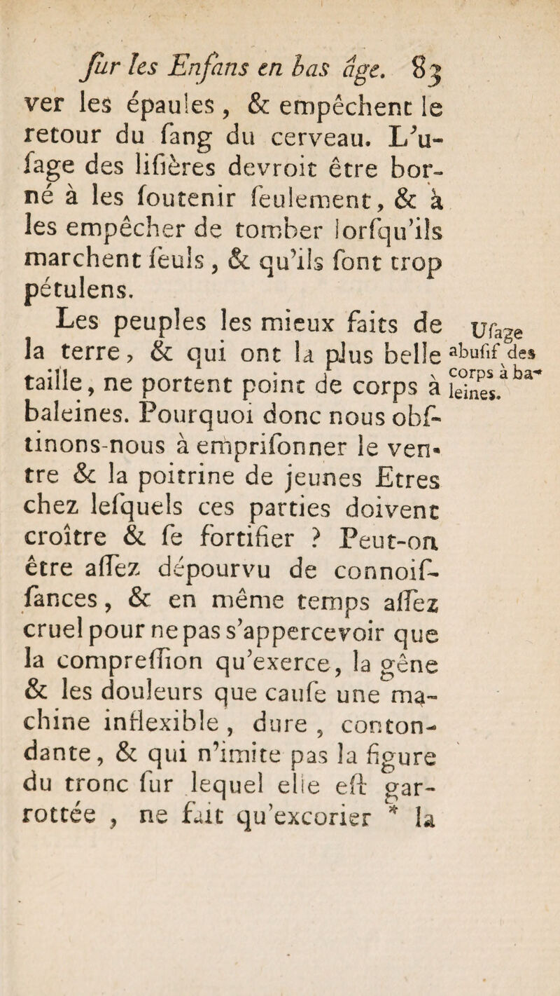 ver les épaules , & empêchent: le retour du fang du cerveau, I/u- fage des lifières devroit être bor¬ né à les foutenir feulement, & à les empêcher de tomber lorfqu’ils marchent feuls , & qu’ils font trop pétulens. Les peuples les mieux faits de la terre, & qui ont la plus belle taille, ne portent point de corps à baleines. Pourquoi donc nous obf* tinons-nous àemprifonner le ven« tre &c la poitrine de jeunes Etres chez lefquels ces parties doivent croître & fe fortifier ? Peut-on être afTez dépourvu de connoif- fances, & en même temps alfez cruel pour ne pas s’appercevoir que la compreffion qu'exerce, la gêne & les douleurs que caufe une ma¬ chine inflexible , dure, conton¬ dante, & qui n’imite pas la figure du tronc fur lequel elle eft gar¬ rottée , ne fait qu excorier * la U fage abufif des corps à ba**