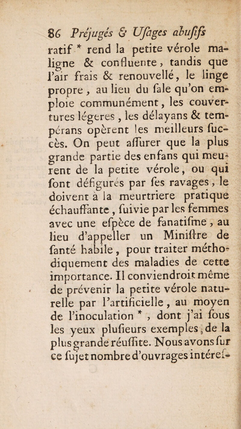 ratif * rend la petite vérole ma¬ ligne & confluente > tandis que Fair frais & renouvellé, le linge propre, au lieu du fale qu'on em¬ ploie communément, les couver¬ tures légères , les délayans & tem- pérans opèrent les meilleurs fuc- cès. On peut affurer que la plus grande partie des enfans qui meu¬ rent de la petite vérole, ou qui font défigurés par fes ravages, le doivent à la meurtrière pratique échauffante , fuivie par les femmes avec une efpèce de fanatifme , au lieu d’appeller un Miniftre de fanté habile , pour traiter métho¬ diquement des maladies de cette importance. Il conviendroit même de prévenir la petite vérole natu¬ relle par ^artificielle, au moyen de l'inoculation * , dont j’ai fous les yeux plufieurs exemples \ de la plus grande réuflite. Nous avons fur ce fujet nombre d’ouvrages intérêt