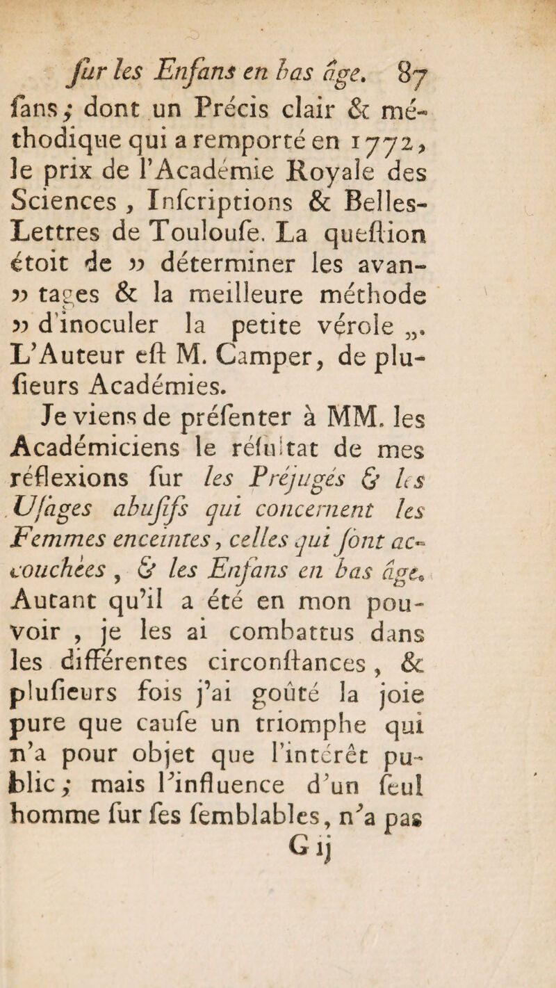 fans; dont un Précis clair & mé¬ thodique qui a remporté en 1772, le prix de l’Academie Royale des Sciences , Infcriptions & Belles- Lettres de Touloufe. La queflion étoit de v déterminer les avan- » tages & la meilleure méthode » d'inoculer la petite vérole L’Auteur cft M. Camper, de plu- fieurs Académies. Je viens de préfenter à MM. les Académiciens le réfuitat de mes réflexions fur les Préjugés & h s .U(âges abufifs qui concernent les Femmes enceintes, celles qui (ont ac¬ couchées , <& les Enfans en bas âge. Autant qu’il a été en mon pou¬ voir , je les ai combattus dans les différentes circonftances, & plufieurs fois j’ai goûté la joie pure que caufe un triomphe qui n’a pour objet que l'intérêt pu¬ blic; mais l’influence d’un feul homme fur fes femblables, n’a pas Gij
