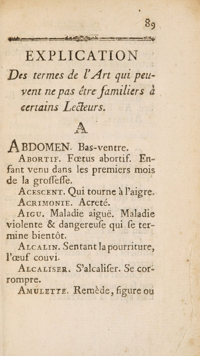 EXPLICATION } Des termes de l’Art qui peu¬ vent ne pas être familiers à certains Lecteurs. A cJL* Abdomen. Bas -ventre. Abortif. Fœtus abortif. En¬ fant venu dans les premiers mois de la grofTefTe. Acescent. Qui tourne à l’aigre. Acrimonie. Acreté. Aigu, Maladie aiguë. Maladie violente & dangereufe qui fe ter¬ mine bientôt. Alcalin. Sentant la pourriture* l’œuf couvi. Alcaliser. S’alcalifer. Se cor¬ rompre. Amulette. Remède, figure ou