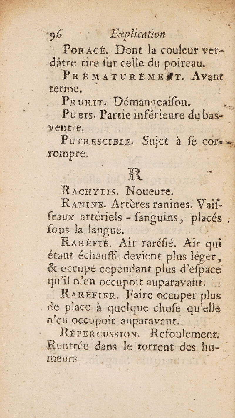 Poracé. Dont la couleur ver¬ dâtre tire fur celîe du poireau. Prématurément. Avant ternie. Prurit. Demanceaifon. Pubis. Partie inférieure du bas- vente. Putrescible* Sujet à fe cor- -«* .rompre. R Rachytis. Noueure. Ranine. Artères ranines. Vaif- feaux artériels - fanguins ? placés fous la langue. Raréfié, Air raréfié. Air qui étant échauffe devient plus léger9 & occupe cependant plus d’efpace qu’il n^en occupoit auparavant. : Raréfier. Faire occuper plus de place à quelque chofe qu’elle n'en occupoit auparavant. Répercussion. Refoulement. Rentrée dans le torrent des hu¬ meurs.
