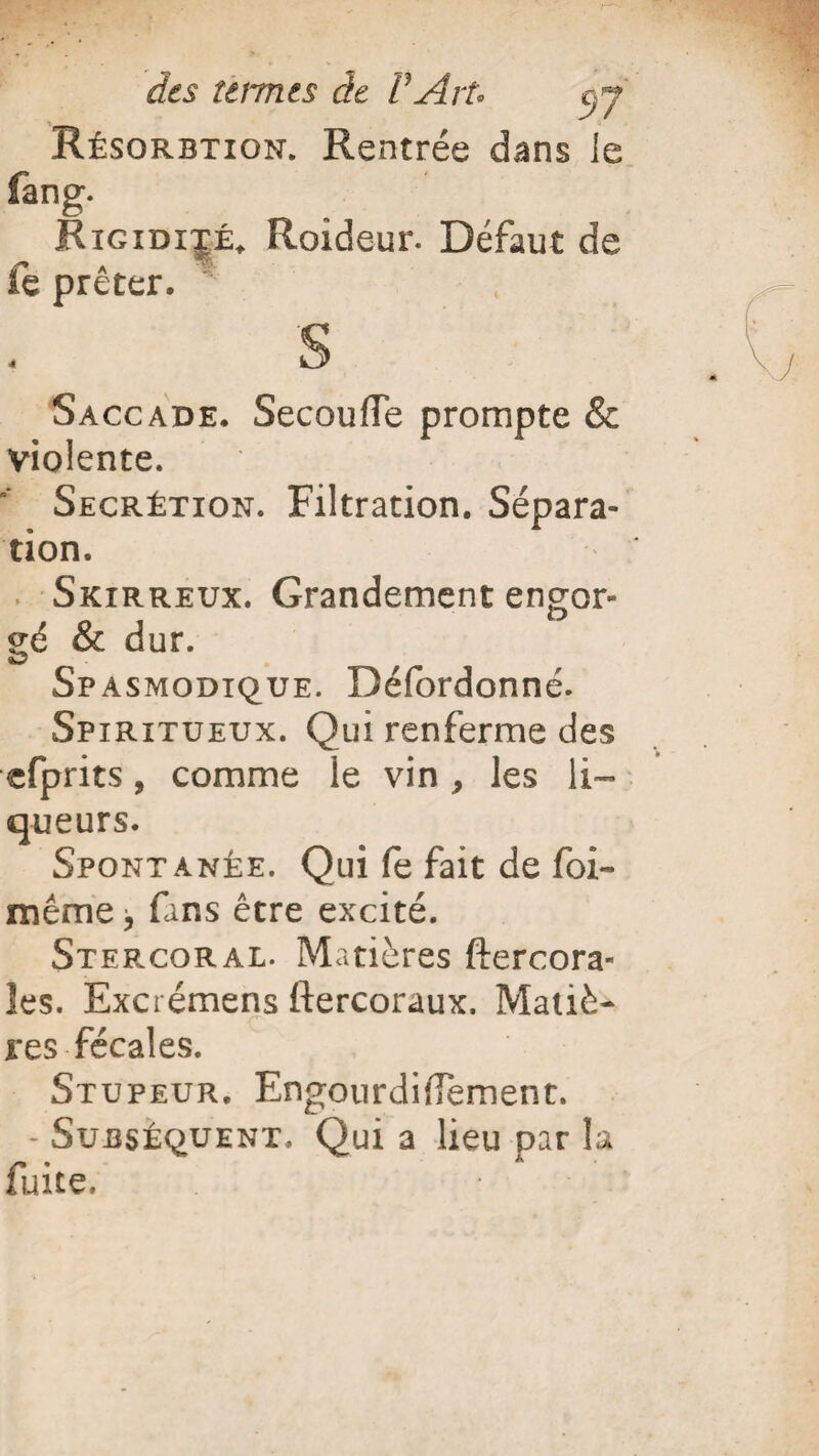 Résorbtion. Rentrée dans ie fang. Rigidité. Roideur. Défaut de fe prêter. S Saccade, SecoulTe prompte & violente. Secrétion. Filtration. Sépara¬ tion. Skirreux. Grandement engor- gé & dur. Spasmodique. Défordonné. Spiritueux. Qui renferme des efprits, comme le vin, les li¬ queurs. Spontanée. Qui fe fait de foi- même j fans être excité. Stef.coral. Matières ftercora- îes. Exci émens ftercoraux. Matiè¬ res fécales. Stupeur. Engourdifiement. - Subséquent. Qui a lieu par la faite.