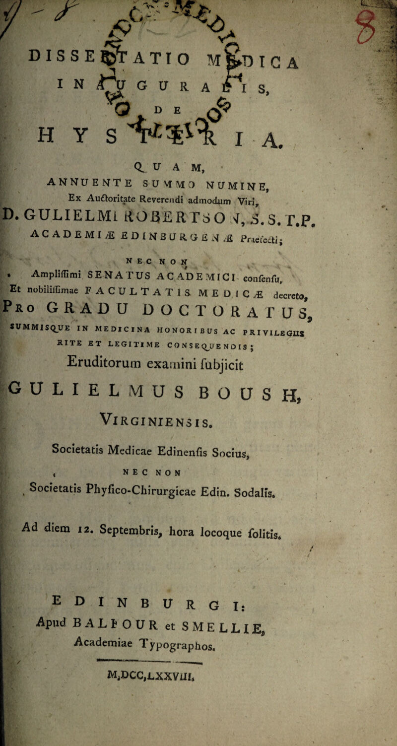 i DISSEIIJTATIO M B»D I C A I N G u R A iTi s. ^ D E ^ H Y S I A. 0. U A M, • ANNUEMTE S CJ \T M >1 NUMINE, Ex Au£Ioritate Reverendi admodum Viri D. GULIELMi RO£iERTSO S.S. f.P, ACADEMIA £DlNBaRG£,>f,£ Pr^etectij nec non . AmpHflimi SENATUS AC ADE MICI« eonfenfa. Et nobiliirimac FACULTATIS MEDIC.E decreto. Pro gradu doc tora rus, *VMMISQ_UE IN MEDICINA HONORIBUS AC PRIVILEGU* RITE ET LEGITIME C O N S E <^U E N O IS J Eruditorum exaaiini fubjicit gulielmus boush, ViRGINIENSIS. Societatis Medicae Edinenfis Socius, , N E C N O N . Societatis Phyfico-Chirurgicae Edin. Sodalis. Ad diem 12. Septembris, hora locoque folitis* EDINBITRG I: Apud BALh OUR et SMELLIE, Academiae Typographos. M,DCC,LXXVUI*