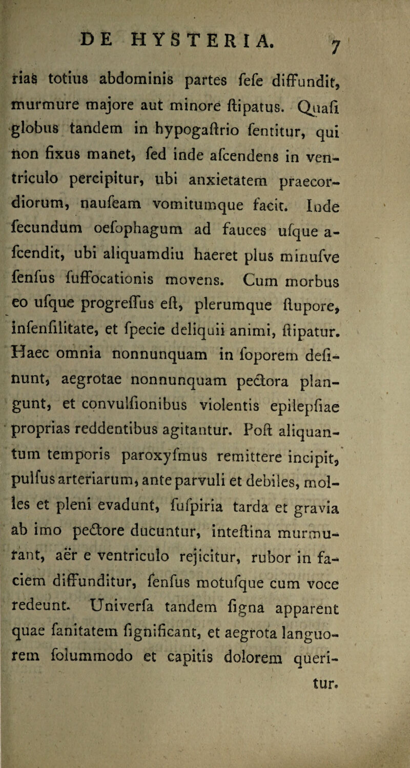 riaS totius abdominis partes fefe diffundit, murmure majore aut minore ftipatus. Qiiafi globus tandem in hypogaftrio fentitur, qui iion fixus manet, fed inde afcendens in ven¬ triculo percipitur, ubi anxietatem praecor¬ diorum, naufeam vomitumque facit. Inde fecundum oefophagum ad fauces ufque a- fcendit, ubi aliquamdiu haeret plus minufve fenfus fuffocationis movens. Cum morbus eo ufque progreffus eft, plerumque flupore, infenfilitate, et fpecie deliquii animi, flipatur. Haec omnia nonnunquam in foporem defl¬ uunt, aegrotae nonnunquam pectora plan¬ gunt, et convulfionibus violentis epilepfiae proprias reddentibus agitantur. Poft aliquan¬ tum temporis paroxyfmus remittere incipit, pulfus arteriarum, ante parvuli et debiles, mol¬ les et pleni evadunt, fufpiria tarda et gravia ab imo pedore ducuntur, inteftina murmu¬ rant, aer e ventriculo rejicitur, rubor in fa-* ciem diffunditur, fenfus motufque cum voce redeunt. Univerfa tandem figna apparent quae fanitatem fignificant, et aegrota languo¬ rem foiummodo et capitis dolorem queri¬ tur.