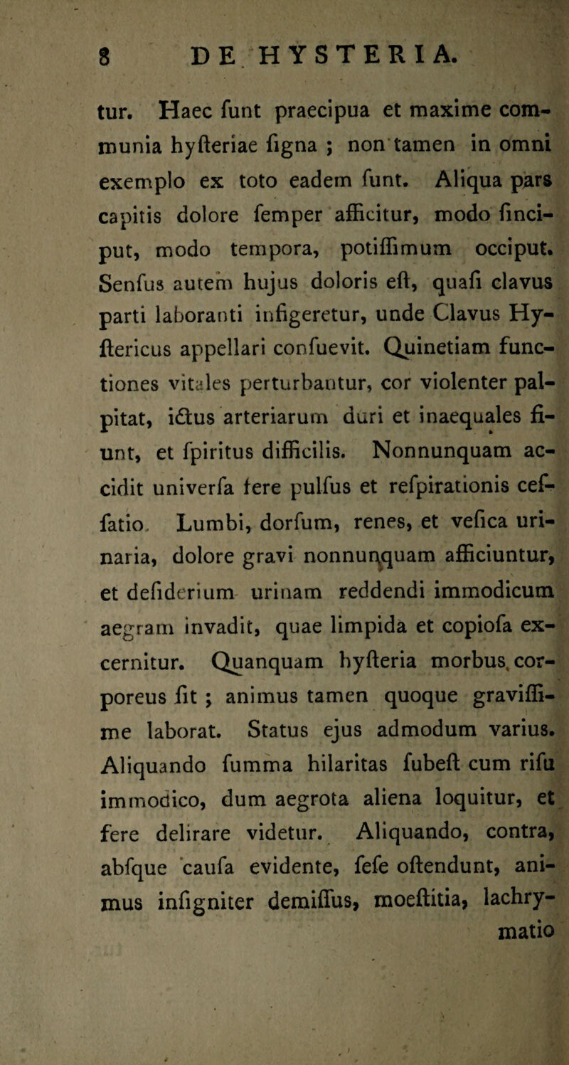 tur. Haec funt praecipua et maxime com¬ munia hyfteriae figna ; non tamen in omni exemplo ex toto eadem funt. Aliqua p^rs capitis dolore femper afficitur, modo finci- put, modo tempora, potiffimum occiput* Senfus autem hujus doloris eft, quafi clavus parti laboranti infigeretur, unde Clavus Hy- ftericLis appellari confuevit. Quinetiam func¬ tiones vitales perturbantur, cor violenter pal¬ pitat, idtus arteriarum duri et inaequales fi¬ unt, et fpiritus difficilis. Nonnunquam ac¬ cidit univerfa fere pulfus et refpirationis cef- fatio. Lumbi, dorfum, renes, et vefica uri¬ naria, dolore gravi nonnur^quam afficiuntur, et defiderium- urinam reddendi immodicum ' aegram invadit, quae limpida et copiofa ex¬ cernitur. Quanquam hyfteria morbus, cor¬ poreus fit ; animus tamen quoque graviffi- me laborat. Status ejus admodum varius. Aliquando fumma hilaritas fubeft cum rifu immodico, dum aegrota aliena loquitur, et fere delirare videtur. Aliquando, contra, abfque caufa evidente, fefe oftendunt, ani¬ mus infigniter demiffus, moeftitia, lachry- matio 4