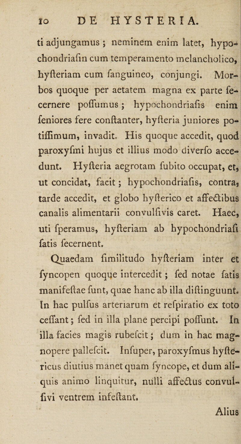 ti adjungamus ; neminem enim latet, hypo- chondriafm cum temperamento melancholico, hyfteriam cum fanguineo, conjungi. Mor¬ bos quoque per aetatem magna ex parte fe- cernere poffumus; hypochondriafis enim feniores fere conftanter, hyfteria juniores po- tiffimum, invadit. His quoque accedit, quod paroxyfmi hujus et illius modo diverfo acce¬ dunt. Hyfteria aegrotam fubito occupat, et, ut concidat, facit ; hypochondriafis, contra, tarde accedit, et globo hyfterico et affedtibus canalis alimentarii convulfivis caret. Haec, uti fperamus, hyfteriam ab hypochondriafi fatis fecernent. Quaedam fimilitudo hyfteriam inter et fyncopen quoque intercedit; fed notae fatis manifeftae funt, quae hanc ab illa diftinguunt. In hac pulfus arteriarum et refpiratio ex toto eeffant; fed in illa plane percipi poffunt. In illa facies magis rubefcit; dum in hac mag¬ nopere pallefcit. Infuper, paroxyfmus hyfte- ricus diutius manet quam fyncope, et dum ali¬ quis animo linquitur, nulli affedtus convul- fivi ventrem infeftant. Alius