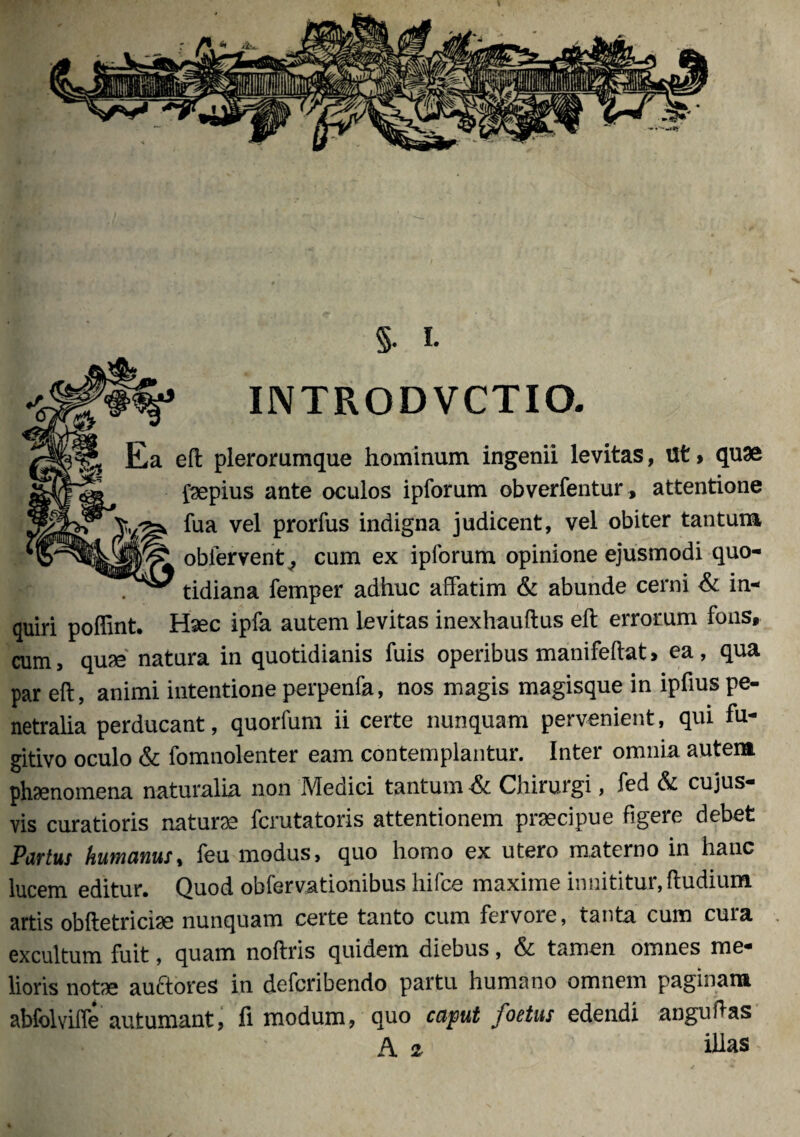 INTROD VCTIO. eft plerorumque hominum ingenii levitas, Ut > quae faepius ante oculos ipfomm obverfentur, attentione fua vel prorfus indigna judicent, vel obiter tantum obiervent^ cum ex iplorum opinione ejusmodi quo¬ tidiana femper adhuc affatim & abunde cerni & in¬ quiri poffint. Haec ipfa autem levitas inexhauftus eft errorum fons, cum, quae natura in quotidianis fuis operibus manifeftat, ea, qua par eft, animi intentione perpenfa, nos magis magisque in ipftus pe¬ netralia perducant, quorfum ii certe nunquam pervenient, qui fu¬ gitivo oculo & fomnolenter eam contemplantur. Inter omnia autem phaenomena naturalia non Medici tantum Chirurgi, fed & cujus- vis curatioris naturae fcrutatoris attentionem praecipue figere debet Pavtus humanus, feu modus, quo homo ex utero materno in hanc lucem editur. Quod obfervationibus hifce maxime innititur, ftudium artis obftetricise nunquam certe tanto cum fervore, tanta cum cura . excultum fuit, quam noftris quidem diebus, & tamen omnes me¬ lioris notae auftores in defcribendo partu humano omnem paginam abfolviffe autumant, fi modum, quo caput foetus edendi anguftas A 2 illas