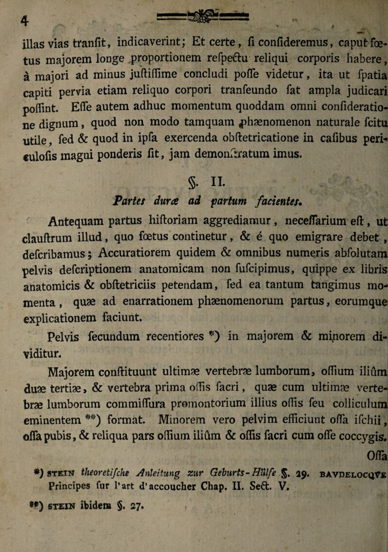 illas vias tranfit, indicaverint; Et certe, fi confideremus, caput foe- tus majorem longe .proportionem refpeftu reliqui corporis habere, a majori ad minus juftiffime concludi pofle videtur, ita ut fpatia capiti pervia etiam reliquo corpori tranfeundo fat ampla judicari poffint. Efle autem adhuc momentum quoddam omni confideratio- ne dignum, quod non modo tamquam phaenomenon naturale fcitu utile, fed & quod in ipfa exercenda obftetricatione in cafibus peri-* eulofis magni ponderis fit, jam demonfrratum imus. S- II. Partes dura ad partum facientes. Antequam partus hiftoriam aggrediamur, neceflarium eft, ut clauftrum illud, quo foetus continetur, & e quo emigrare debet , defcribamus; Accuratiorem quidem & omnibus numeris abfolutam pelvis defcriptionem anatomicam non fufcipimus, quippe ex libris anatomicis & obftetriciis petendam, fed ea tantum tangimus mo¬ menta , quae ad enarrationem phaenomenorum partus, eorumque explicationem faciunt. Pelvis fecundum recentiores *) in majorem & minorem di¬ viditur. Majorem conftituunt ultimae vertebrae lumborum, offium ilium duae tertiae, & vertebra prima offis facri, quae cum ultimae verte¬ brae lumborum commiffura promontorium illius offis feu colliculum eminentem **) format Minorem vero pelvim efficiunt offa ifchii, offa pubis, & reliqua pars offium ilium & offis facri cum ofle coccygis. Offa •) STEiisr theoretifche Anleitung zur Geburts-Hulfe %. 29, bavdelocqVe Principes fur l’art tTaccoucher Chap. II. Se&. V.