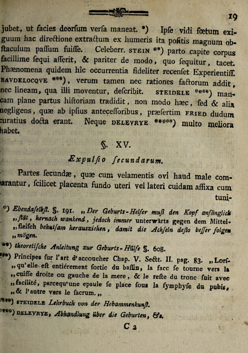 jubet, ut facies deorfum verfa maneat. *) Ipfe vidi foetum exi¬ guum hac direftione extraftum ex humeris ita pofitis magnum ob- ftaculum paflum fuifle. Celeberr. stein **) parto capite corpus facillime fequi a (Terit, & pariter de modo, quo fequitur, tacet. Phaenomena quidem hic occurrentia fideliter recenfet ExperientiiT. bavdelocqve ***), verum tamen nec rationes faftorum addit [ nec lineam, qua illi moventur, defcribit. steidelk ***•) man¬ cam plane partus hiftoriam tradidit, non modo haec, fed & alia negligens, quae ab ipfius antecefforibus, pracfertim fried dudum curatius dofta erant. Neque delevrye «****) multo meliora habet. §. • XV. Expulfio fecundarum, Partes fecundae, quae cum velamentis ovi haud male com- •arantur, fcilicet placenta fundo uteri vel lateri cuidam affixa cum tuni- V Ebendafelbfl. §. 191. „Der Geburts -ffelfer mufl den Kopf mfmglitk „flat, hernach wankend, jedoch immer unterwirts gegen dem Mittel- „fleifch behutfam herausziehen, damit die Achfeln defio bejfer folgeu „ mSgen. **) theoreti/che Anleitung zur Geburts-ffiilfe §. 608. !**) Principes fur l’art d'accoucher Chap. V. Seftt. II. pag. 83. „Lorf- ,,qu’elleeft entieremeat fortic du baflin, la face fe touroe ver» la „cuiffe droite ou gauche de la mere, & le refte du tronc fuit avec „ facili te, parcequ>une epaule fe place fou* la fymphyfe du pubi», Pautre vers le facrum. „ ****) steidele Lehrbuch von der Hebammtnkunfl. ***) DELEVRYEj Abhandlung Uber die Geburten, 9 » c3