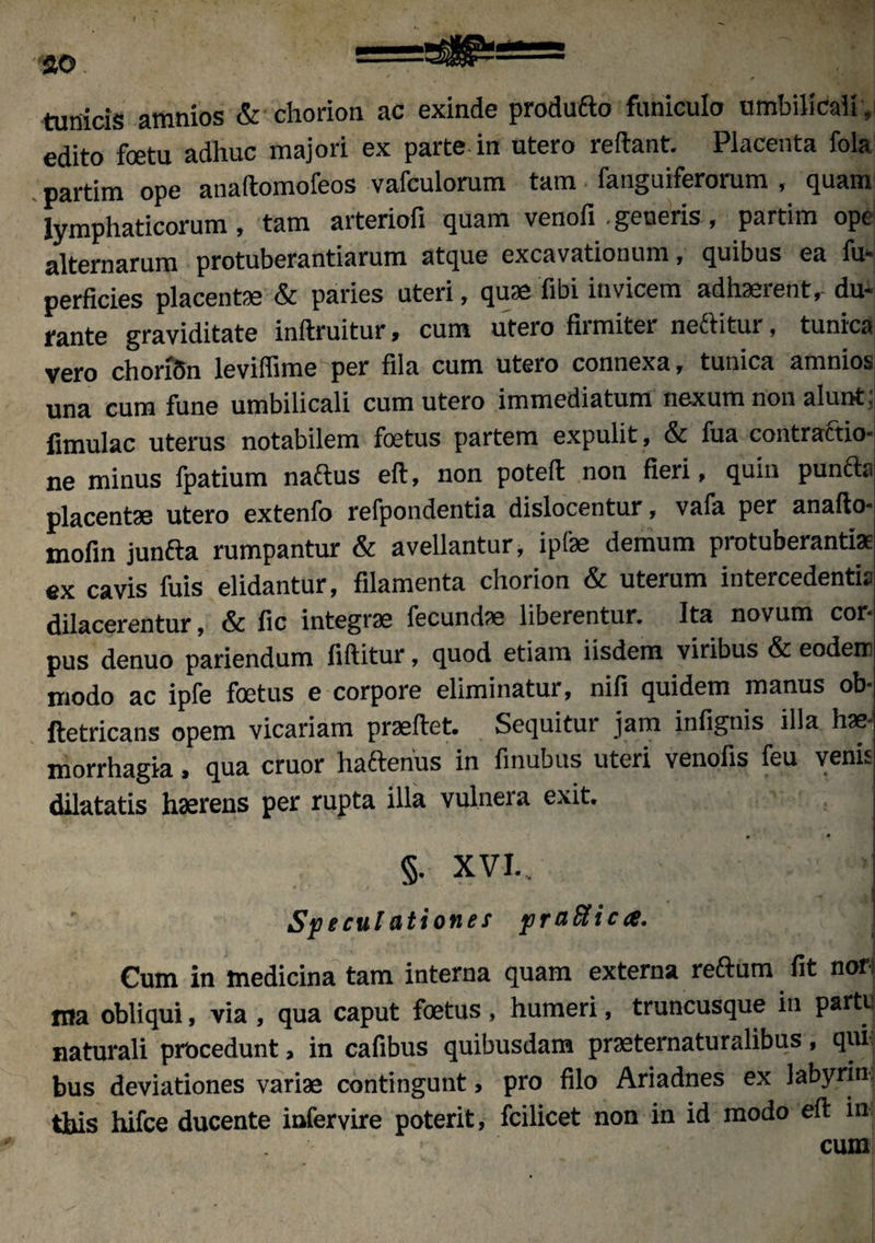 JO ;-—~ tunicis amnios & chorion ac exinde produfto funiculo umbilicali, edito foetu adhuc majori ex parte in utero reftant. Placenta fola partim ope anaftomofeos vafculorum tam fanguiferorum , quam lymphaticorum, tam arteriofi quam venofi .generis, partim ope alternarum protuberantiarum atque excavationum, quibus ea fu- perficies placentae & paries uteri, quse fibi invicem adhaerent, du¬ rante graviditate inftruitur, cum utero firmiter neftitur, tunica vero choriSn leviffime per fila cum utero connexa, tunica amnios; una cum fune umbilicali cum utero immediatum nexum non alunt: limulae uterus notabilem foetus partem expulit, & fua contraftio- ne minus fpatium n.'ictus eft, non potefi: non fieri, quin puncto placentae utero extenfo refpondentia dislocentur, vafa per anafto- mofin junfta rumpantur & avellantur, ipfae demum protuberanti* ex cavis fuis elidantur, filamenta chorion & uterum intercedentia dilacerentur, & fic integrae fecundae liberentur. Ita novum cor¬ pus denuo pariendum fiftitur, quod etiam iisdem viribus & eodem modo ac ipfe foetus e corpore eliminatur, nifi quidem manus ob- ftetricans opem vicariam praeftet. Sequitur jam infignis illa hae¬ morrhagia , qua eruor hafterius in finubus uteri venofis feu venis dilatatis haerens per rupta illa vulnera exit. • • §. XVI.. Speculationes praHica. Cum in medicina tam interna quam externa reftum fit nor tna obliqui, via , qua caput foetus, humeri, truncusque in partu naturali procedunt, in cafibus quibusdam praeternaturalibus, qui bus deviationes variae contingunt > pro filo Ariadnes ex labyrin tbis hifce ducente infervire poterit, fcilicet non in id modo eft in