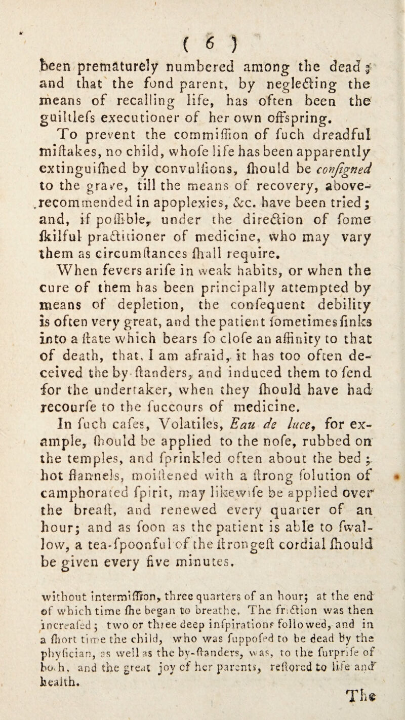 Mr ry. ( 6 ) been prematurely numbered among the dead 3 and that the fond parent, by negle&ing the means of recalling life, has often been the guiltlefs executioner of her own offspring. To prevent the commiffion of fuch dreadful midakes, no child, whofe life has been apparently extinguiihed by convuliions, fhould be conjlgned to the grave, till the means of recovery, above- .recommended in apoplexies, &c. have been tried; and, if poffibley under the direction of fome Ikilfui pradlitioner of medicine, who may vary them as circum(lances fhall require. When fevers arife in weak habits, or when the cure of them has been principally attempted by means of depletion, the confequent debility is often very great, and the patient fometimes finks into a date which bears fo clofe an affinity to that of death, that, I am afraid, it has too often de¬ ceived the by danders, and induced them to fend for the undertaker, when they fhould have had recourfe to the fuccours of medicine. In fuch cafes, Volatiles, Eau de luce, for ex¬ ample, fhould be applied to the nofe, rubbed on the temples, and fprinkled often about the bed ; hot flannels, moiflened with a flrong folution of camphorated fpirit, may likewife be applied over the bread, and renewed every quarter of an hour; and as foon as the patient is able to fwal- Jovv, a tea-fpoonful of the drongeft cordial fhould be given every five minutes. without intermUTron, three quarters of an hour; at the end of which time die began to breathe. The fridlion was then increafed ; two or thiee deep infpirationr followed, and in a diort time the child, who was fuppofed to be dead by the phyfician, as well as the bv-danders, was, to the furprife of bo.h. and the great joy of her parents, reflored to life and' health. TIi*