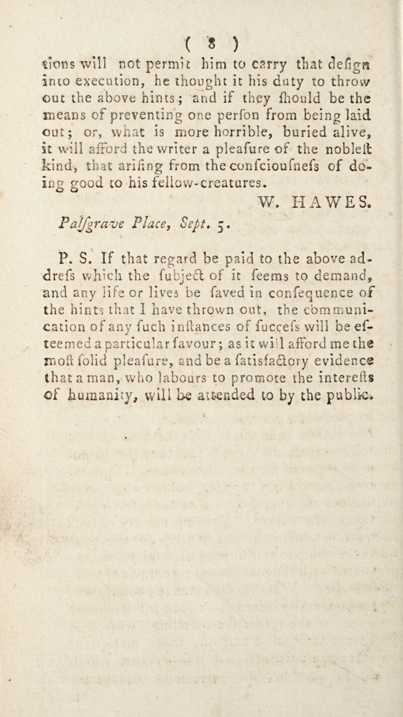 dons will not permit him to carry that cleiign into execution, he thought it his duty to throw out the above hints; and if they ihould be the means of preventing one perfon from being laid out; or, what is more horrible, buried alive, it will afford the writer a pleafure of the noble it kind, that ariling from the confciou kiefs of do¬ ing good to his fellow-creatures. V/. HAWES, Paifgrave Place, Sept. 5. P. S. If that regard be paid to the above ad- drefs which the fubjedt of it feems to demand, and any life or lives be Caved in confequence of the hints that 1 have thrown out, the communi¬ cation of any fuch Alliances of fucceis will be ef- teemed a particular favour; as it will afford me the molt folk! pleafure, and be a fatisfa£lory evidence that a man, who labours to promote the interefts of humanity, will be attended to by the public.