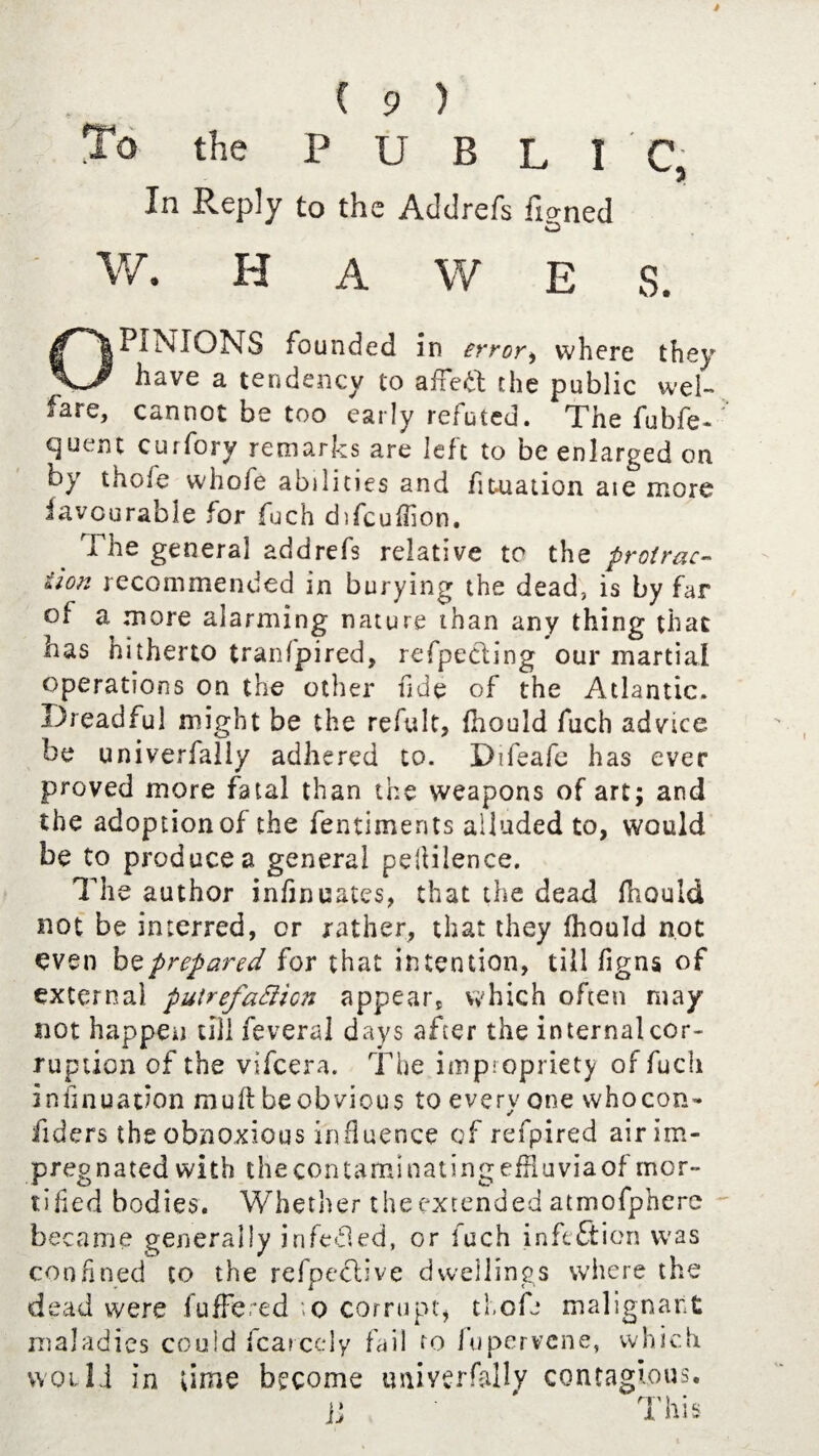 To the PUBLIC, In Reply to the Addrefs fianed W. H A W E S. OPINIONS founded in error) where they have a tendency to afietf; the public wel¬ fare, cannot be too early refuted. The fubfe- cjuent curfory remarks are left to be enlarged on by thole whofe abilities and fiutation aie more iavourable for fuch difcuffion. The general addrefs relative to the protrac¬ tion recommended in burying the dead, is by far of a more alarming nature than any thing that has hitherto tranfpired, refpecting our martial operations on the other fide of the Atlantic. Dreadful might be the refult, fhould fuch advice be univerfally adhered to. Difeafe has ever proved more fatal than the weapons of art; and the adoption of the fentiments alluded to, would be to produces general peliilence. The author infmuates, that the dead fhould not be interred, or rather, that they fhould not even bo prepared for that intention, till figns of external puirefatticn appears which often may not happen till feveral days after the internal cor¬ ruption of the vifcera. The impiopriety of fuch insinuation muft be obvious to every one whocon- fiders the obnoxious influence of refpired air im¬ pregnated with thecontaminatingefHuviaof mor¬ tified bodies. Whether theextended atmofphere became generally irifefied, or fuch infection was confined to the refpeclive dwellings where the dead were fufFered \o corrupt, thofe malignant maladies could fcarcely fail to fupervene, which would in time become imiyerfally contagious. jj ' This