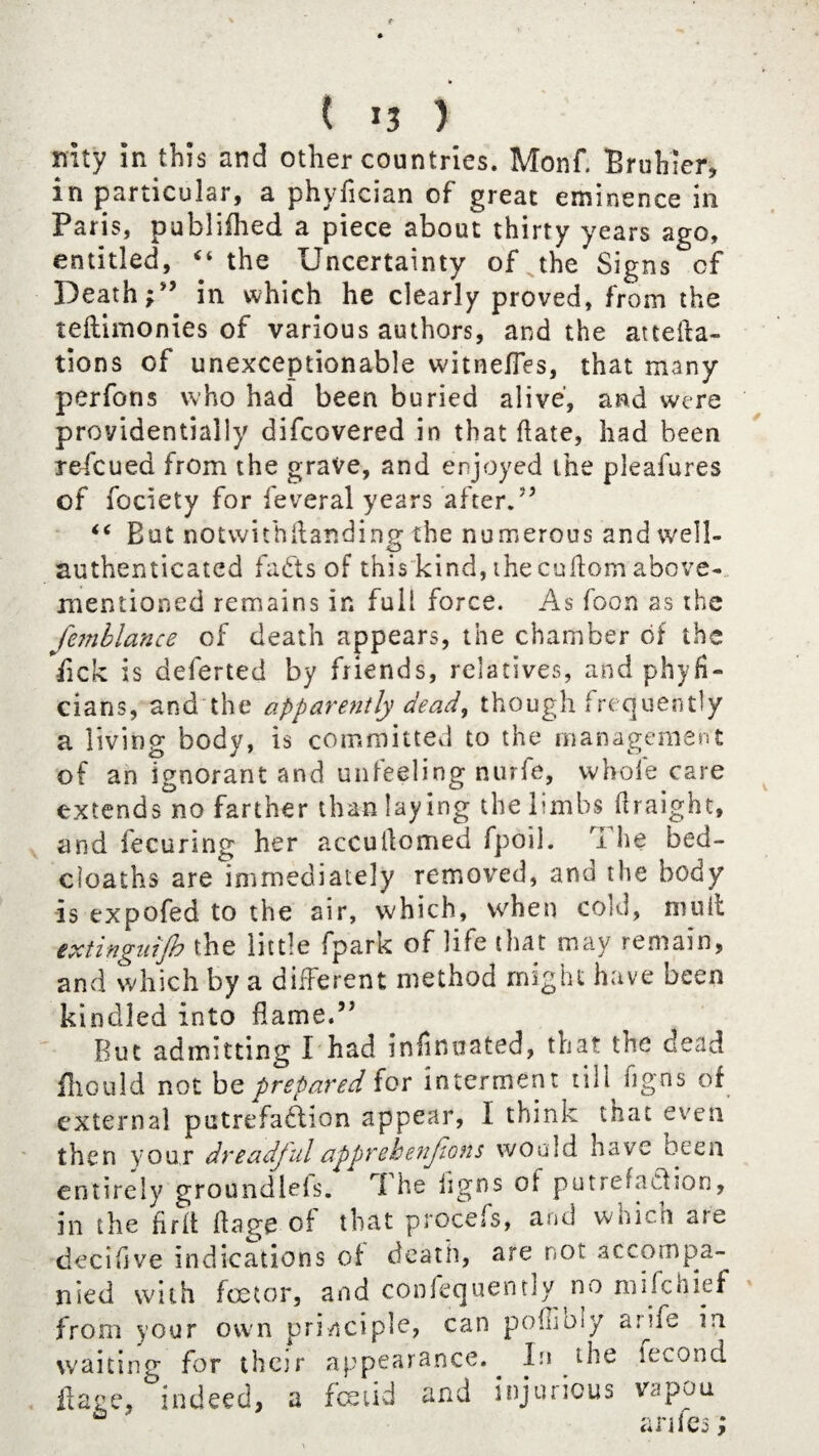pity in this and other countries. Monf. Bruhier, in particular, a phyfician of great eminence in Paris, published a piece about thirty years ago, entitled, “ the Uncertainty of the Signs cf Deathin which he clearly proved, from the teftimonies of various authors, and the attefta- tions of unexceptionable witnefles, that many perfons who had been buried alive', and were providentially difcovered in that ftate, had been refcued from the grave, and enjoyed the pleafures of fociety for feveral years after.” “ But notwithftanding the numerous and well- authenticated fads of this kind, thecuilomabove- mentioned remains in full force. As foon as the Jbnblance of death appears, the chamber of the lick is deferted by friends, relatives, and phyfi- cians, and the apparently dead, though frequently a living body, is committed to the management of an ignorant and unfeeling nurfe, whole care extends no farther than lay ing the limbs ftraight, and fecuring her accuilomed fpoil. The bed- cloaihs are immediately removed, and the body is expofed to the air, which, when cold, mull minguijh the little fpark of life that may remain, and which by a different method might have been kindled into flame.” But admitting I had infinuated, that the dead fliould not be prepared for interment till figns of external putrefaction appear, I think that even then your dreadfulapprehenjions would have been entirely groundiefs. The ligns of putrefaction, in the firft flage of that procefs, and widen are deciflve indications of death, are not accompa¬ nied with foe tor, and confequently no mifehief from your own principle, can pollioiy aiife in waiting for thejr appearance.^ In the fecond Have, indeed, a festid and injunous vspou