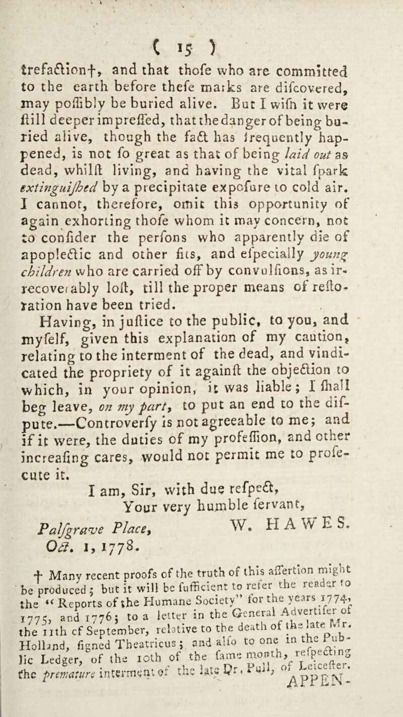 C is ) trefadionf, and that thofe who are commuted to the earth before thefe matks are difcovered, may poffibly be buried alive. But I wifh it were Bill deeper impreffed, thatthedanger of being bu¬ ried alive, though the fad has irequently hap¬ pened, is not fo great as that of being laid out as dead, whild living, and having the vital fpark extinguijhed by a precipitate expofure to cold air. I cannot, therefore, omit this opportunity of again exhorting thofe whom it may concern, not to confider the perfons who apparently die of apopledic and other fas, and Specially young children who are carried off by convulfions, asir« recover ably loll, till the proper means of redo* ration have been tried. Having, in jultice to the public, to you, and myfelf, given this explanation of my caution, relating to the interment of the dead, and vindi¬ cated the propriety of it againft the objedian to which, in your opinion, it was liable; i lhall beg leave, on my party to put an end to the dif- pute.—-Controverfy is not agreeable to me; and if it were, the duties of my profeffion, and other inereafing cares, would not permit me to prole- cute it. i am, Sir, with due refped, Your very humble iervant, Palfgrave Place, W® ^ ^ K,f E S. Gel. 1, 1778. + Many recent proofs of the truth of this affertion might dc produced ; but it will be fufficient to refer the reauer >0 he 4f Reports of the Humane Society” tor the years 1774, and 1776; to a letter in the General Advertiser or he nth cf September, relative to the death of the late_fV> r. lolland, figned Theatricus; and alio to one m the Fu - ic Ledger, of the 10th of the fame month, re.pedbn^ he premature interment of the late Pr, * uj , o, ^