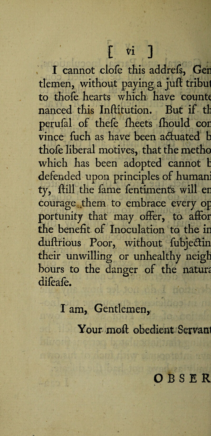 % [ vi ] I cannot clofe this addrefs, Gen tlemen, without paying a juft tribut to thofe hearts which have copntc nanced this Inftitution. But if tli perufal of thefe fheets fhould con vince fuch as have been aduated b thofe liberal motives, that the metho which has been adopted cannot t defended upon principles of humani ty, ftill the fame fentiments will en courage , them to embrace every op portunity that may offer, to affor the benefit of Inoculation to the in duftrious Poor, without fubjedin their unwilling or unhealthy neigh hours to the danger of the nature difeale. I am, Gentlemen, Your moft obedient Servant O B S E R