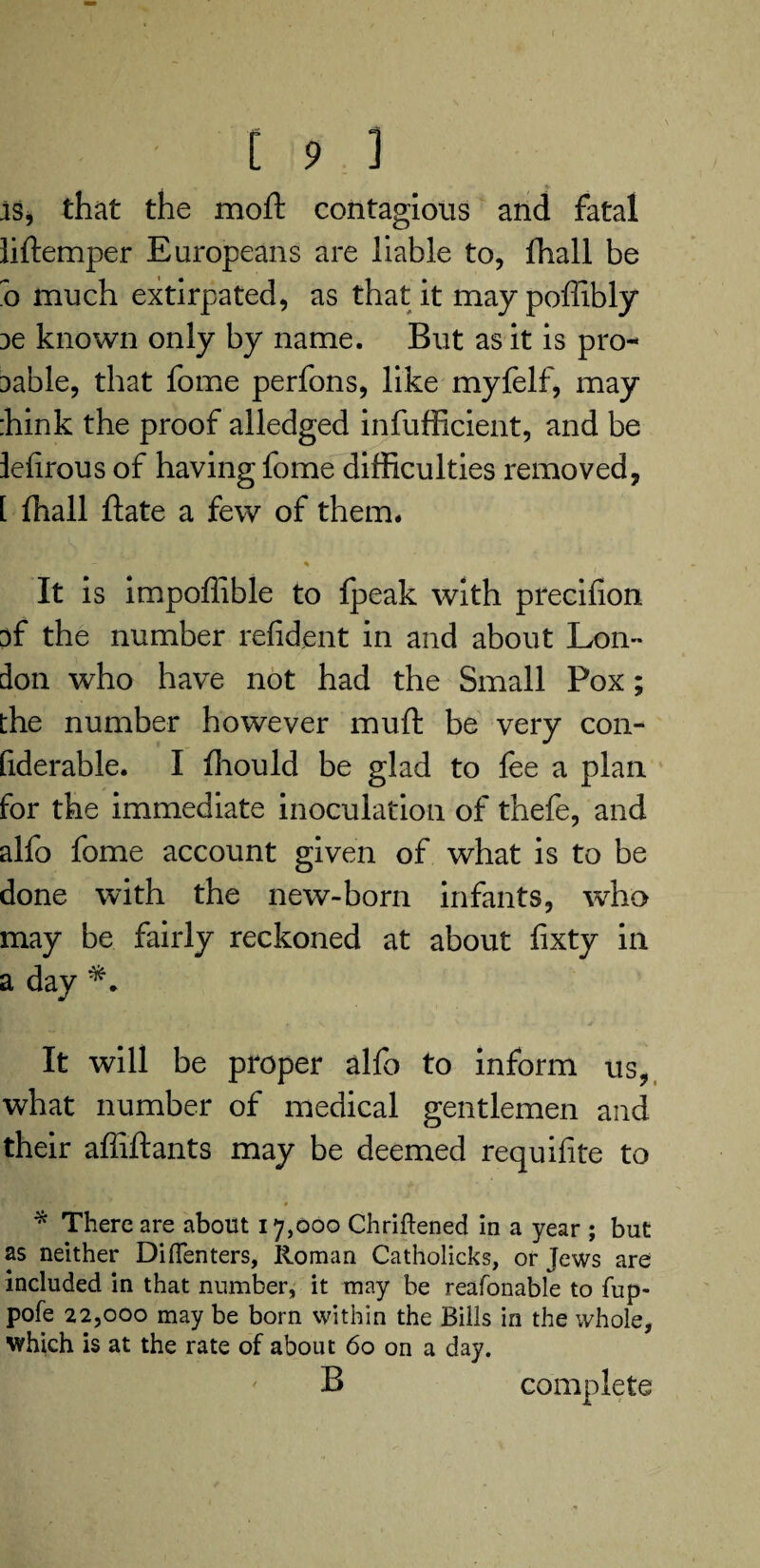 f [ 9 ] is, that the moft contagious and fatal liftemper Europeans are liable to, fhall be o much extirpated, as that it may poffibly je known only by name. But as it is pro- Dable, that fome perfons, like myfelf, may ;hink the proof alledged infufficient, and be lefirous of having fome difficulties removed, [ ffiall ftate a few of them. - % It is impoffible to fpeak with precifion of the number refident in and about Lon¬ don who have not had the Small Pox; the number however muft be very con- fiderable. I ffiould be glad to fee a plan for the immediate inoculation of thefe, and alfo fome account given of what is to be done with the new-born infants, who may be fairly reckoned at about fixty in a day It will be proper alfo to inform us, what number of medical gentlemen and their affiftants may be deemed requisite to t • ' *** • * There are about 17,000 Chriftened in a year ; but as neither Diflenters, Roman Catholicks, or Jews are included in that number, it may be reafonable to fup- pofe 22,000 may be born within the Bills in the whole, which is at the rate of about 60 on a day. B complete