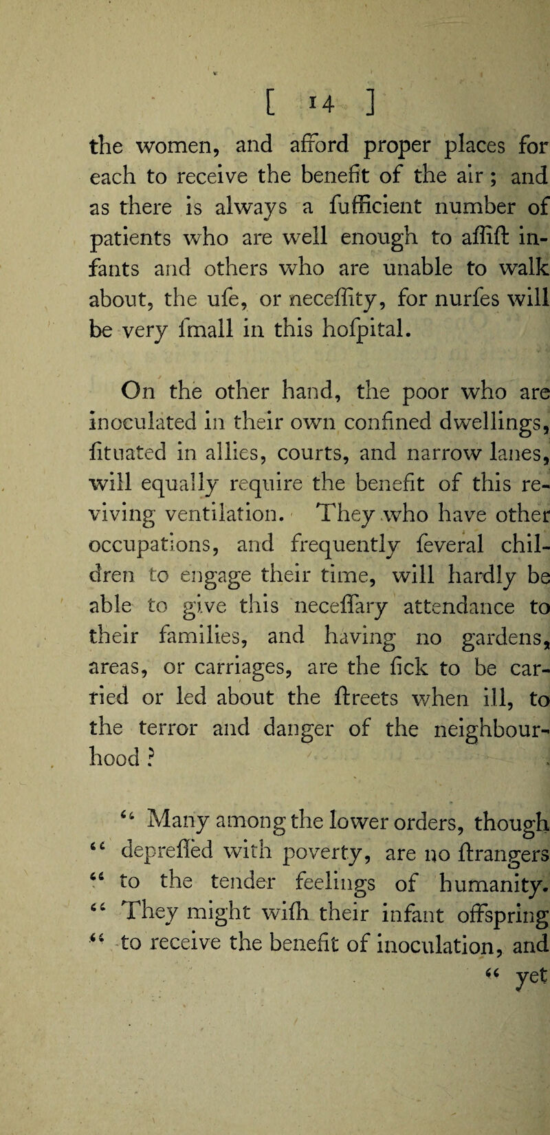 the women, and afford proper places for each to receive the benefit of the air; and as there is always a fufficient number of patients who are well enough to affift in¬ fants and others who are unable to walk about, the ufe, or neceffity, for nurfes will be very lfnall in this hofpital. On the other hand, the poor who are inoculated in their own confined dwellings, fituated in allies, courts, and narrow lanes, will equally require the benefit of this re¬ viving ventilation. They who have other occupations, and frequently feveral chil¬ dren to engage their time, will hardly be able to give this neceffary attendance to their families, and having no gardens, areas, or carriages, are the fick to be car¬ ried or led about the ftreets when ill, to the terror and danger of the neighbour¬ hood ? Many among the lower orders, though deprefled with poverty, are no Grangers 46 to the tender feelings of humanity. 46 They might wifh their infant offspring “ to receive the benefit of inoculation, and