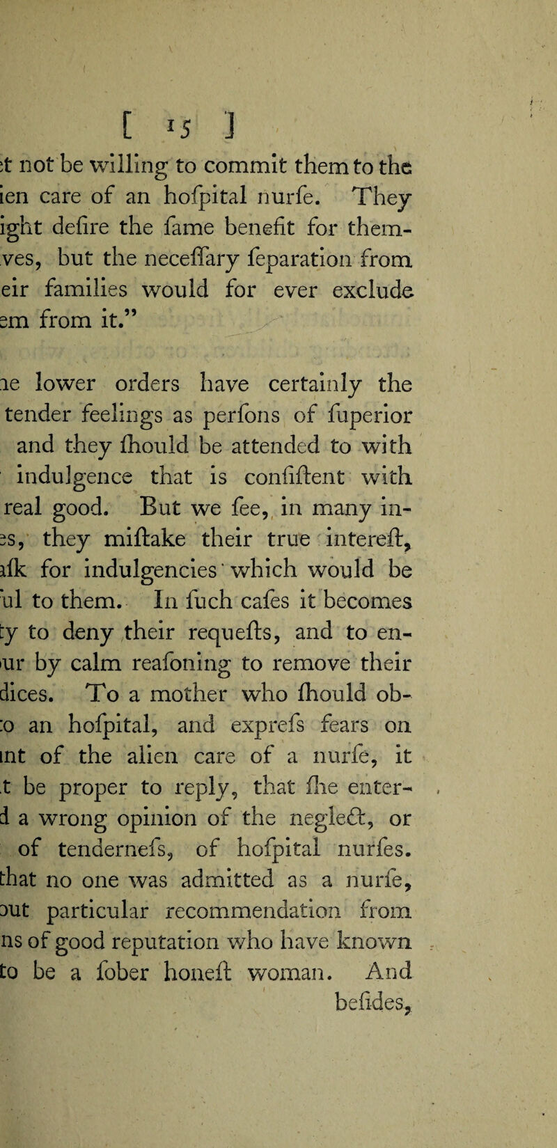 not be willing to commit them to the ien care of an hofpital nurfe. They ight defire the fame benefit for them- ves, but the neceflfary feparation from eir families would for ever exclude sm from it.” le lower orders have certainly the tender feelings as perfons of fuperior and they fhould be attended to with indulgence that is confident with real good. But we fee, in many in- es, they miftake their true filtered, fik for indulgencies' which would be ’ul to them. In fuch cafes it becomes ty to deny their requefts, and to en- •ur by calm reafoning to remove their dices. To a mother who fhould ob- :o an hofpital, and exprefs fears on int of the alien care of a nurfe, it t be proper to reply, that flie enter- d a wrong opinion of the negleft, or of tendernefs, of hofpital nurfes. that no one was admitted as a nurfe, aut particular recommendation from ns of good reputation v/ho have known to be a fober honeft woman. And befides.