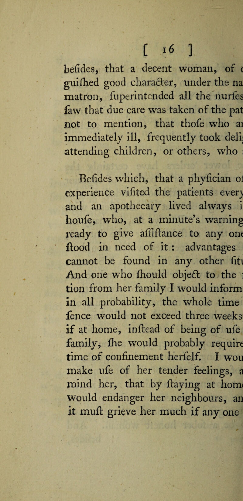 befides, that a decent woman, of c guilhed good character, under the na matron, fuperintended all the nurfes faw that due care was taken of the pat not to mention, that thofe who ai immediately ill, frequently took deli; attending children, or others, who ; Befides which, that a phyfician oi experience vifited the patients ever) and an apothecary lived always i houfe, who, at a minute’s warning ready to give affiftance to any ont flood in need of it : advantages cannot be found in any other fit\ And one who fhould objedl to the : tion from her family I would inform in all probability, the whole time fence would not exceed three weeks if at home, inftead of being of ufe family, fhe would probably require time of confinement herfelf. I wou make ufe of her tender feelings, a mind her, that by flaying at hom< would endanger her neighbours, an it muft grieve her much if any one