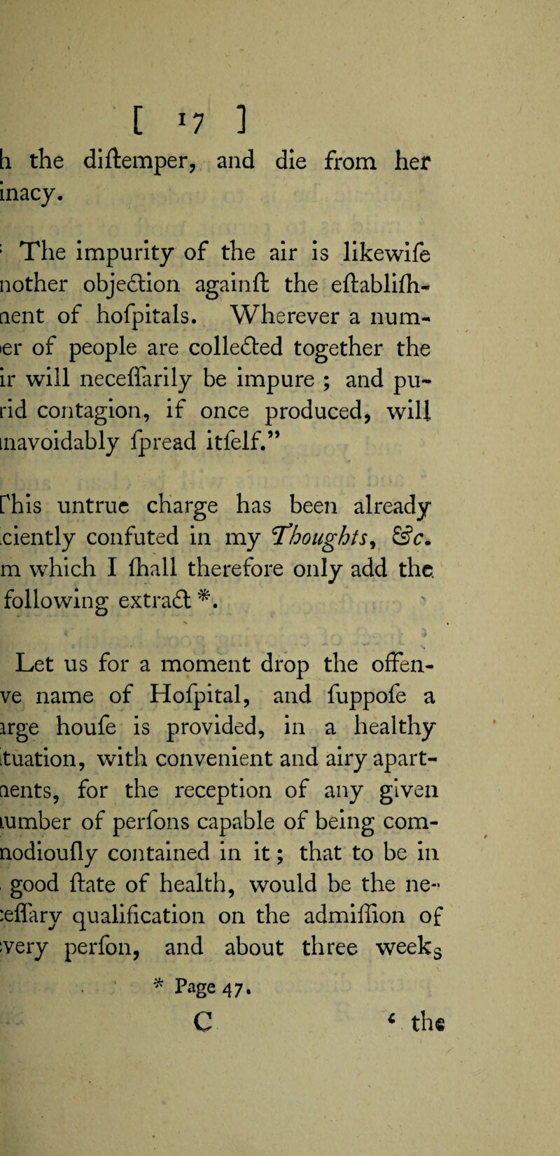 h the diftemper, and die from her inacy. : The impurity of the air is likewife nother objection againft the eftablifh- aent of hofpitals. Wherever a num¬ ber of people are collected together the ir will neceflarily be impure ; and pu~ rid contagion, if once produced, will mavoidably fpread itfelf.” Phis untrue charge has been already ciently confuted in my Thoughts, &c. m which I fhall therefore only add the. following extract a Let us for a moment drop the ofFen- ve name of Hofpital, and fuppofe a irge houfe is provided, in a healthy ituation, with convenient and airy apart¬ ments, for the reception of any given lumber of perfons capable of being com- nodioufly contained in it; that to be in good ftate of health, would be the ne~ :effary qualification on the admiffion of ;very perfon, and about three weeks * Page 47. c * the