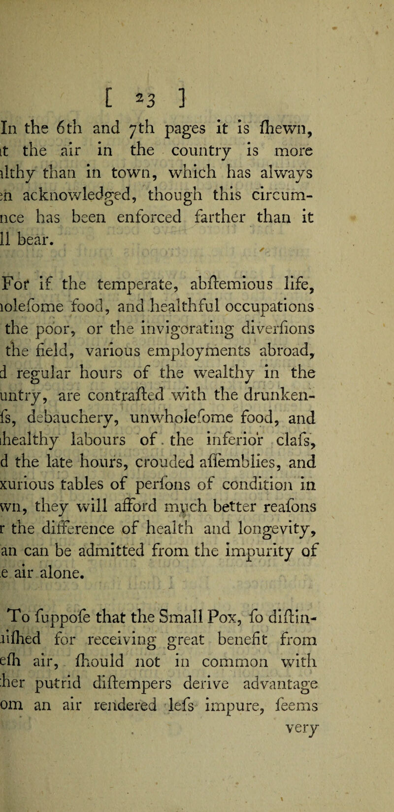 In the 6th and 7th pages it is (hewn, it the air in the country is more dthy than in town, which has always ih acknowledged, though this circura¬ nee has been enforced farther than it 11 bear. For if the temperate, abftemious life, lolefome food, and healthful occupations the poor, or the invigorating diverfions the held, various employments abroad, d regular hours of the wealthy in the untry, are contrafted with the drunken- fs, debauchery, unwholesome food, and ihealthy labours of. the inferior clafs, d the late hours, crouded affemblies, and xurious tables of perfons of condition in wn, they will afford much better reafons r the difference of health and longevity, an can be admitted from the impurity of e air alone. To fuppofe that the Small Pox, fo diftin- li filed for receiving great benefit from efh air, fliould not in common with her putrid diftempers derive advantage om an air rendered lefs impure, feems very