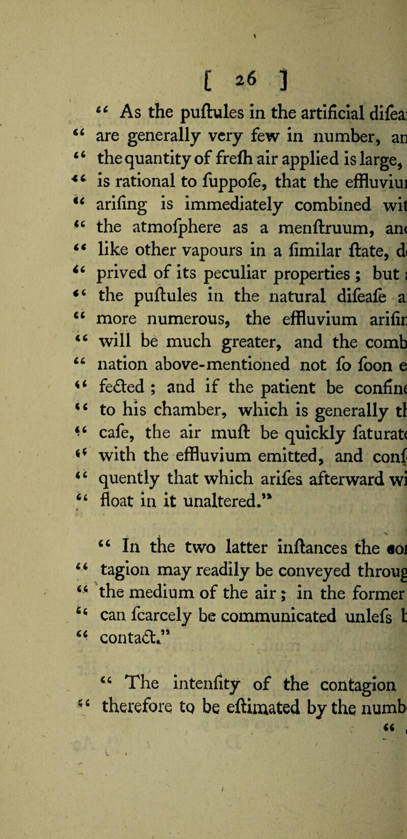 / C 26 3 44 As the puftules in the artificial dilea: 44 are generally very few in number, an 4 6 the quantity of frefh air applied is large, 44 is rational to fuppofe, that the effluviui 44 arifing is immediately combined wit 44 the atmofphere as a menftruum, an< 44 like other vapours in a fimilar ftate, d< *4 prived of its peculiar properties ; but s 44 the puftules in the natural difeafe a: 44 more numerous, the effluvium arifir 44 will be much greater, and the comb 44 nation above-mentioned not fo foon e 44 fe£ted ; and if the patient be confine 44 to his chamber, which is generally tl 44 cafe, the air muft be quickly faturate *4 with the effluvium emitted, and conf 4 4 quently that which arifes afterward wi 44 float in it unaltered*’* * X 44 In the two latter inftances the «oi 44 tagion may readily be conveyed throug 44 the medium of the air ; in the former 64 can fcarcely be communicated unlefs 1 44 conta£h” 44 The intenfity of the contagion 4 4 therefore to be eftimated by the numb' '  '