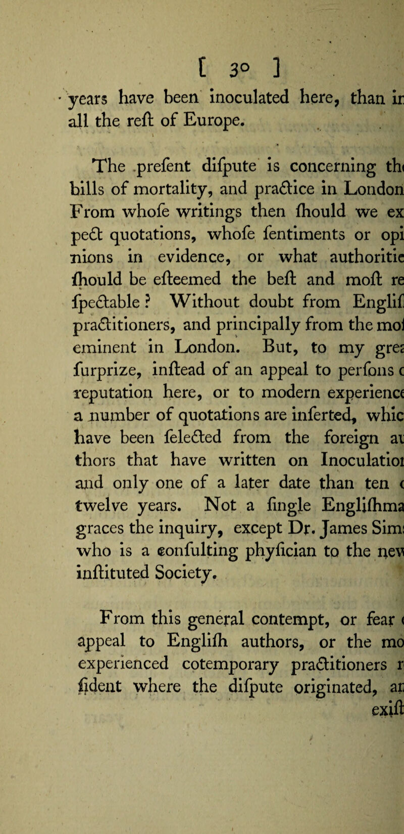 [ 3° ] « t- * • • ■ * years have been inoculated here, than ir all the reft of Europe. ' . ■* * The prefent difpute is concerning th< bills of mortality, and pra&ice in London From whofe writings then ftiould we ex pe£t quotations, whofe fentiments or opi nions in evidence, or what authoritie fhould be efteemed the beft and moft re * fpe&able ? Without doubt from Englif practitioners, and principally from the moi eminent in London. But, to my gre^ furprize, inftead of an appeal to perfons c reputation here, or to modern experience a number of quotations are inferted, whic have been feleCted from the foreign ai thors that have written on Inoculatioi and only one of a later date than ten c twelve years. Not a Angle Englfthma graces the inquiry, except Dr. James Simi who is a eonfulting phyfician to the nev inftituted Society. • From this general contempt, or fear < appeal to Englilh authors, or the mo experienced cotemporary practitioners r fident where the difpute originated, ar