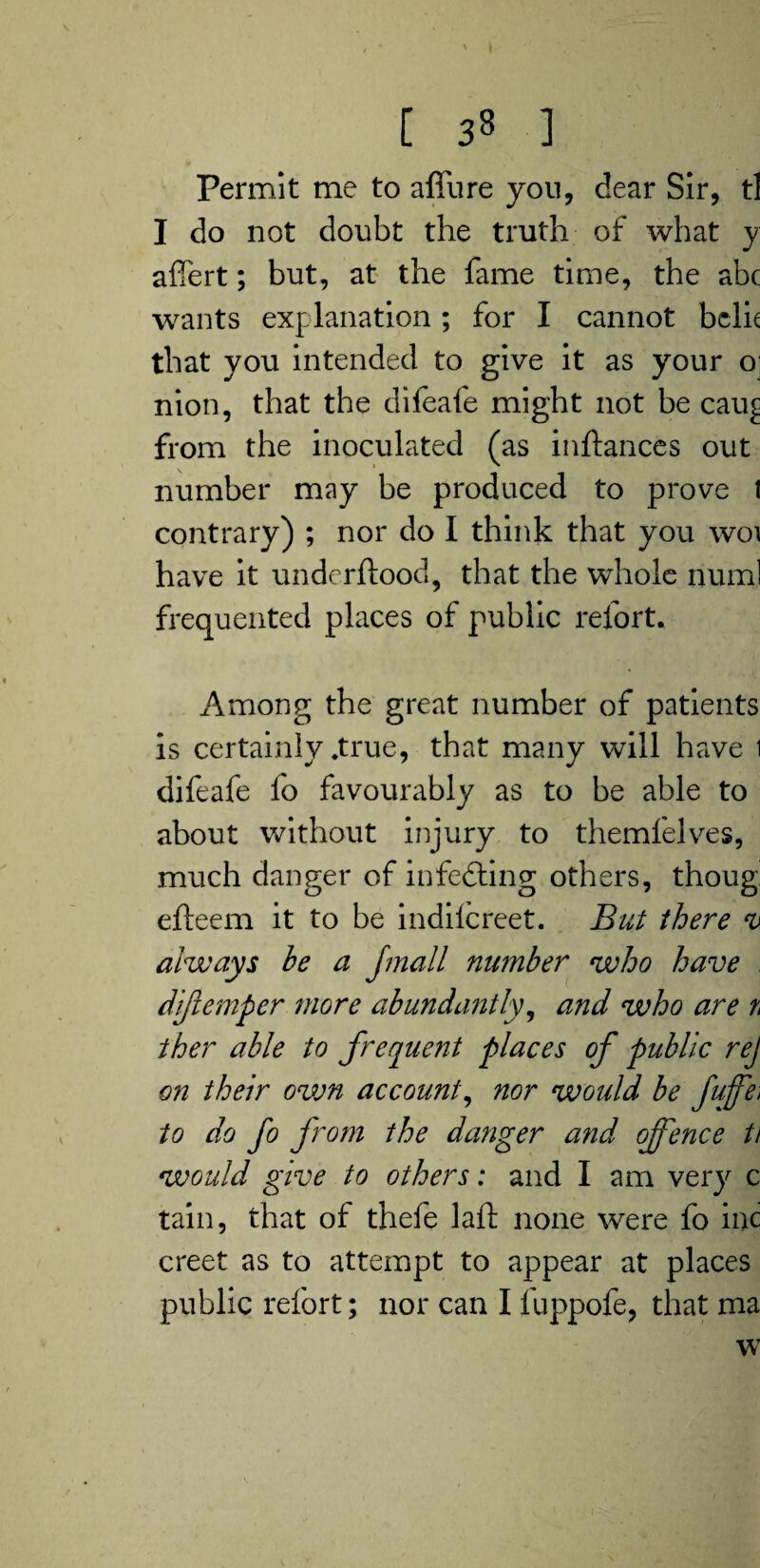 Permit me to affure you, dear Sir, tl I do not doubt the truth of what y affert; but, at the fame time, the abc wants explanation; for I cannot belie that you intended to give it as your o; nion, that the difeafe might not be cau£ from the inoculated (as inftances out number may be produced to prove i contrary) ; nor do I think that you woi have it underftood, that the whole numl frequented places of public relort. Among the great number of patients is certainly .true, that many will have 1 difeafe fo favourably as to be able to about without injury to themfelves, much danger of infecting others, thoug efteem it to be indilcreet. But there v always be a Jmall number who have difiemper more abundantly, and who are ft ther able to frequent places of public rej on their own account, nor would be fuffe> to do fo from the danger and offence t\ would give to others: and I am very c tain, that of thefe laft none were fo inc creet as to attempt to appear at places public refort; nor can I fuppofe, that ma w v.