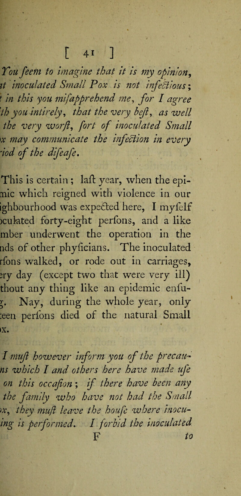 [ 4! ] You feem to imagine that it is my opinion, it inoculated Small Pox is ?iot infectious; t in this you mifapprehend me, for I agree 'th you inti rely, that the very bejl, as well the very worfl, fort of inoculated Small x may communicate the infection in every nod of the difeafe. This is certain; laft year, when the epi- mic which reigned with violence in our ighbourhood was expefted here, I myfelf )cukted forty-eight perfons, and a like mber underwent the operation in the tids of other phyficians. The inoculated rfons walked, or rode out in carriages, sry day (except two that were very ill) thout any thing like an epidemic enfu- y. Nay, during the whole year, only :een perfons died of the natural Small »x, I mujl however inform you of the precati- ns which I and others here have made ufe on this occafion; if there have been any the family who have not had the Small w, they mujl leave the houfe where inocu- ing is performed. I forbid the inoculated F to