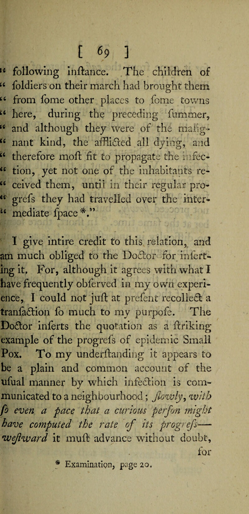 [ (> ] H following inftance. The children of u foldiers on their march had brought them “ from fome other places to fome towns u here, during the preceding fum me r, u and although they were of the rnaiig* u nant kind, the afflidted all dying, and u therefore moft fit to propagate the iufec- “ tion, yet not one of the inhabitants re- u ceived them, until in their regular pro* “ grefs they had travelled over the inter* u mediate fpace*,” I give intire credit to this relation, and am much obliged to the Doctor for infert* thg it. For, although it agrees with what I have frequently obferved in my own experi¬ ence, I could not juft at prefent recoiled! a tranfadtion fo much to my purpofe. The Dodtor inferts the quotation as a ftriking; example of the progrefs of epidemic Small Pox. To my underftanding it appears to be a plain and common account of the ufual manner by which infection is com¬ municated to a neighbourhood; jlowly, with fo even a pace that a curious perfon might have computed the rate of its progi efs— wejiward it muft advance without doubt, for * Examination, page 20,