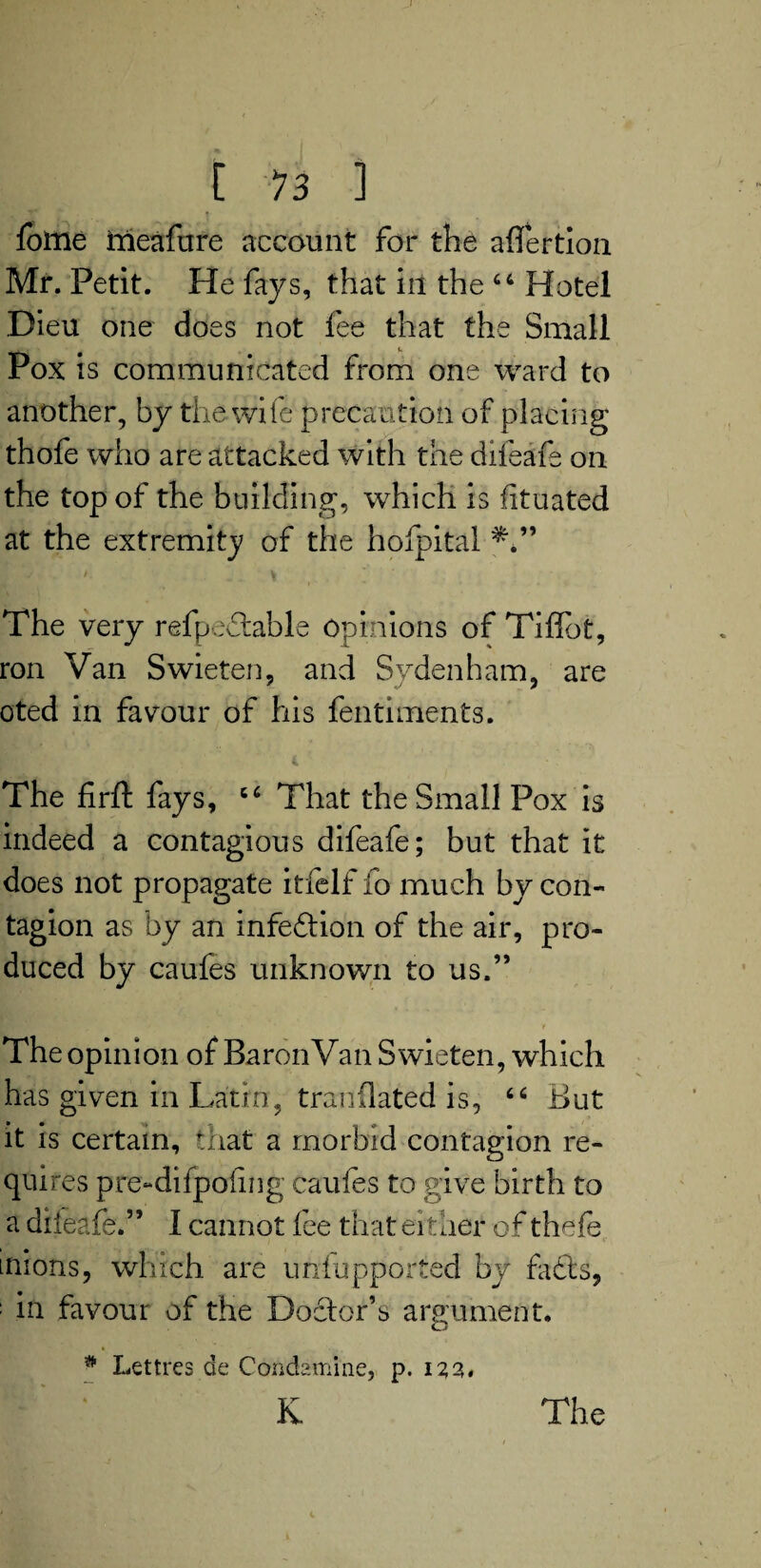 fotne frieafure account for the aflertion Mr. Petit. He fays, that in the 44 Hotel Dieu one does not fee that the Small Pox is communicated from one ward to another, by the wife precaution of placing thofe who are attacked with the dileafe on the top of the building, which is fituated at the extremity of the hofpital '■ '■ . .. i t ■ The very refpedtable Opinions of Tiflbt, ron Van Swieten, and Sydenham, are oted in favour of his fentiments. The firft fays, 44 That the Small Pox is indeed a contagious difeafe; but that it does not propagate itfelf lo much by con¬ tagion as by an infedtion of the air, pro¬ duced by caufes unknown to us.” . • * • t The opinion of BaronVan Swieten, which has given in Latin, tranflated is, 44 But it is certain, that a morbid contagion re¬ quires pre-difpoling caufes to give birth to a difeafe.” I cannot fee that either of thefe inions, which are unfupported by fadts, ; in favour of the Doctor’s argument. # Lettres de Condamine, p. 12,2* K The