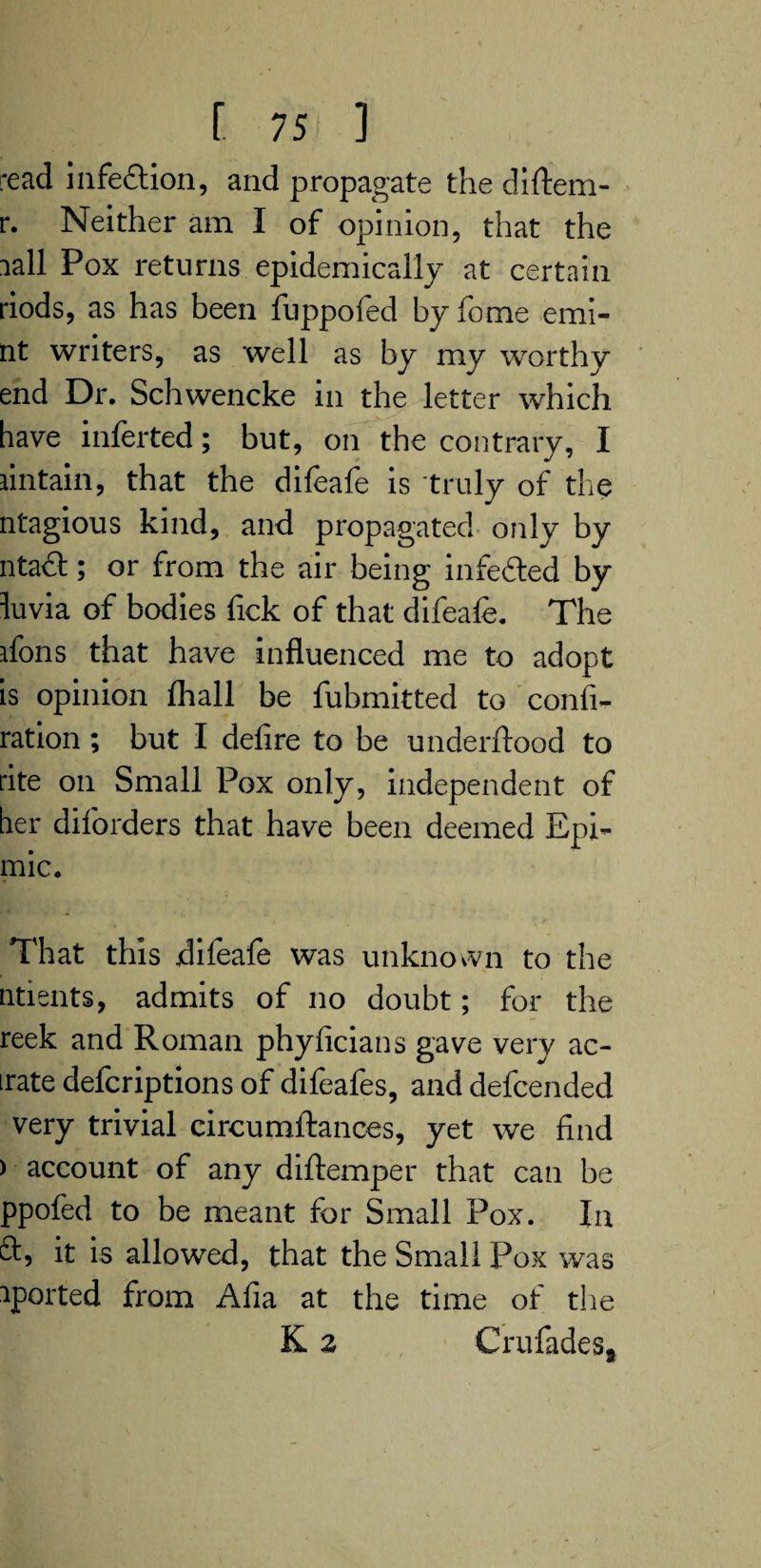 read infe&ion, and propagate the diftem- r. Neither am I of opinion, that the lall Pox returns epidemically at certain riods, as has been fuppofed byfome emi- nt writers, as well as by my worthy end Dr. Schwencke in the letter which have inferted; but, on the contrary, I lintain, that the difeafe is truly of the ntagious kind, and propagated only by ntaft; or from the air being infedted by luvia of bodies fick of that difeafe. The dons that have influenced me to adopt is opinion fhall be fubmitted to confi- ration ; but I defire to be underftood to rite on Small Pox only, independent of her diforders that have been deemed Bpi- mic. That this difeafe was unknown to the ntients, admits of no doubt; for the reek and Roman phyficians gave very ac- irate defcriptions of difeafes, and defcended very trivial circumftances, yet we find ) account of any diftemper that can be ppofed to be meant for Small Pox. In cb, it is allowed, that the Small Pox was sported from Alia at the time of the K 2 CrufadeSj