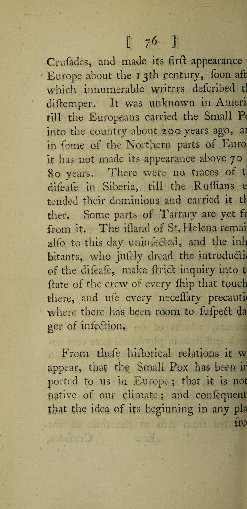 Crufades, and made its fir ft appearance : Europe about the i 3th century, foon aft which innumerable writers defcribed tl diftemper. It was unknown in Ameri till the Europeans carried the Small P< into the country about 200 years ago, ai in feme of the Northern parts of Euro it has not made its appearance above 70 80 years. There were no traces of ti difeafe in Siberia, till the Ruffians e tended their dominions and carried it t\ ther. Some parts of Tartary are yet fr from it. The ifland of St, Helena remai alfo to this day uninfeSed, and the inh bitants, who juftly dread the introdu£li< of the difeafe, make ftrict inquiry into t ftate of the crew of every fhip that touch there, and ufe every neceflary precauti< where there has been room to fufpeft da ger of infedlion, •** TjS From thefe hiftorical relations it w appear, that the Small Pox has been ir ported to us in Europe ; that it is not native of our climate ; and confequent that the idea of its beginning in any pla fro 4 1