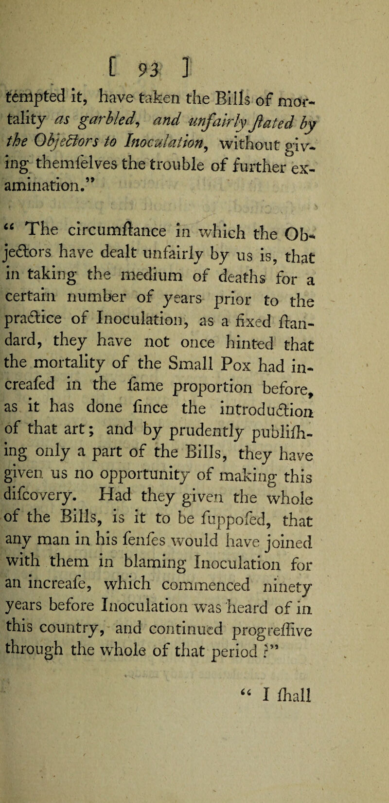 tempted it, have taken the Bills of mor¬ tality as garbled, and unfairly fated by the ObjeSlors to Inoculation, without giv¬ ing theml'elves the trouble of further ex¬ amination.” “ The circumftance in which the Ob¬ jectors have dealt unfairly by us is, that in taking the medium of deaths for a certain number of years prior to the practice of Inoculation, as a fixed ftan- dard, they have not once hinted that the mortality of the Small Pox had in- creafed in the fame proportion before, as it has done fince the introduction of that art; and by prudently publifh- ing only a part of the Bills, they have given us no opportunity of making this difcovery. Had they given the whole of the Bills, is it to be fuppofed, that any man in his fenfes would have joined with them in blaming Inoculation for an increafe, which commenced ninety years before Inoculation was heard of in this country, and continued progreffive through the whole of that period ?” U I fhall