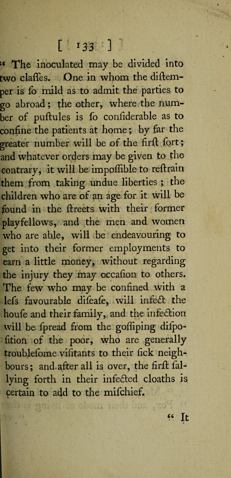 '•* The inoculated may be divided into two clafles. One in whom the diftem- per is fo mild as to admit the parties to go abroad; the other, where the num¬ ber of puftules is fo confiderable as to confine the patients at home; by far the greater number will be of the firft fort; D . and whatever orders may be given to the contrary, it will be impoffible to reftrain them from taking undue liberties ; the children who are of an age for it will be found in the ftreets with their former playfellows, and the men and women who are able, will be endeavouring to get into their former employments to earn a little money, without regarding the injury they may occafion to others. The few who may be confined with a v I V lefs favourable difeafe, will infeft the houfe and their family, and the infection will be fpread from the goffiping difpo- fition of the poor, who are generally troublefome vifitants to their fick neigh¬ bours; and.after all is over, the firfl fal- lying forth in their infected cloaths is certain to add to the mifchief. “ It