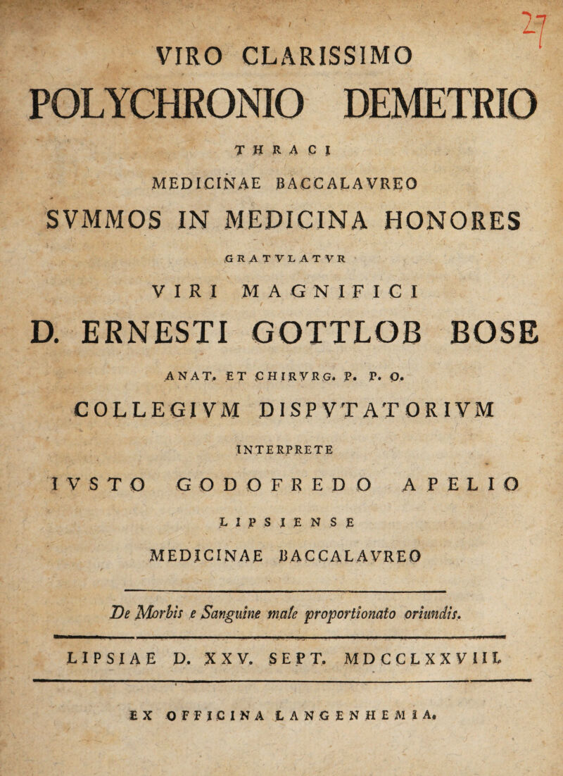 THRACI v.r a i' * v . . \ f i ; • • / MEDICINAE BACCAEAVREO SVMMOS IN MEDICINA HONORES C5ATTIATVE VIRI M A G N I F I C I D. ERNESTI GOTTLOB BOSE ANAT, ET CHIRVRG, P. P. O, COLLEGI VM DISP VTATORIYM INTERPRETE I V S T O G ODOFRE D O A PELIO L I P S l E N S R MEDICINAE 13 AC CAL A VREQ 2?* Morbis e Sanguine mate proportionato oriundis. — 1 1 1 11 ■■■■■!■■  — 'I ■■■■■III *■■■■■«!■■ ■ M I. I - !■- P I I L I P S I A E D. XXV. S E P T. MDCCLXXVIIE EX OFFICINA L A N G E N H E A1 I A.