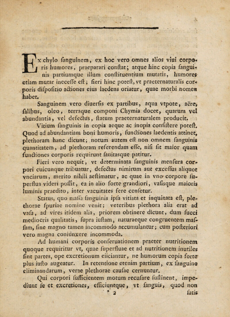 ■“ x chylo fangufnem, ex hoc vero omnes alios viui corpo* ris humores', praeparari condat; atque hinc copia fangui- nis partiumque illum condituentium mutatis, humores etiam mutar inecede ed; deri hinc poted, vt praeternaturalis cor- poris difpofmo adiones eius laedens oriatur, quae morbi nome» habet* Sanguinem vero diuerds ex partibus, aqua vtpote, aere, falibus, oleo, terraque componi Chymia docet, quarum vel abundantia, vel defe&us, datum praeternaturalem producit. Vitium fanguinis in copia aeque ac inopia confidere poted. Quod ad abundantiam boni humoris, fun&iones laedentis attinet, plethoram hanc dicunt; notum autem ed non omnem fanguinis quantitatem, ad plethoram referendam ede, nifi fit maior quam fundiones corporis requirunt fanitasque patitur. Fieri vero nequit, vt determinata fanguinis menfura cor¬ pori cuicunque tribuatur, defedus nimirum aut excefius aliquot vnciarum, merito nihili aedimatur, ac quae in vno- corpore fu- perdua videri pofiit, ea in alio forte grandiori, vadsque maioris luminis praedito, inter vacuitates fere cenletur. Status, quo mada fanguinis ipfa vitiata et inquinata ed, ple- thorae fpuriae nomine venit; veteribus plethora alia erat ad vafa, ad vires itidem alia, priorem obtinere dicunt, dum fucci mediocris qualitatis, fupra iudam, naturaeque congruentem maf- fam, dne magno tamen incommodo accumulantur; cum poderiori vero magna coniunxere incommoda. Ad humani corporis conferuationem praeter nutritipnem quoque requiritur vt, quae fuperduae et ad nutritionem inutiles dnt partes, ope excretionum eiicianrur, ne humorum copia forte plus iudo augeatur. In retentione etenim partium, ex fanguine eliminandarum, verae plethorae caufae cernuntur. Qui corpori diffidentem motum recufare fudinent, impe¬ diunt fe et excretiones, efiiciuntque, vt fanguis, quod no» ' * 2 /■ fatis
